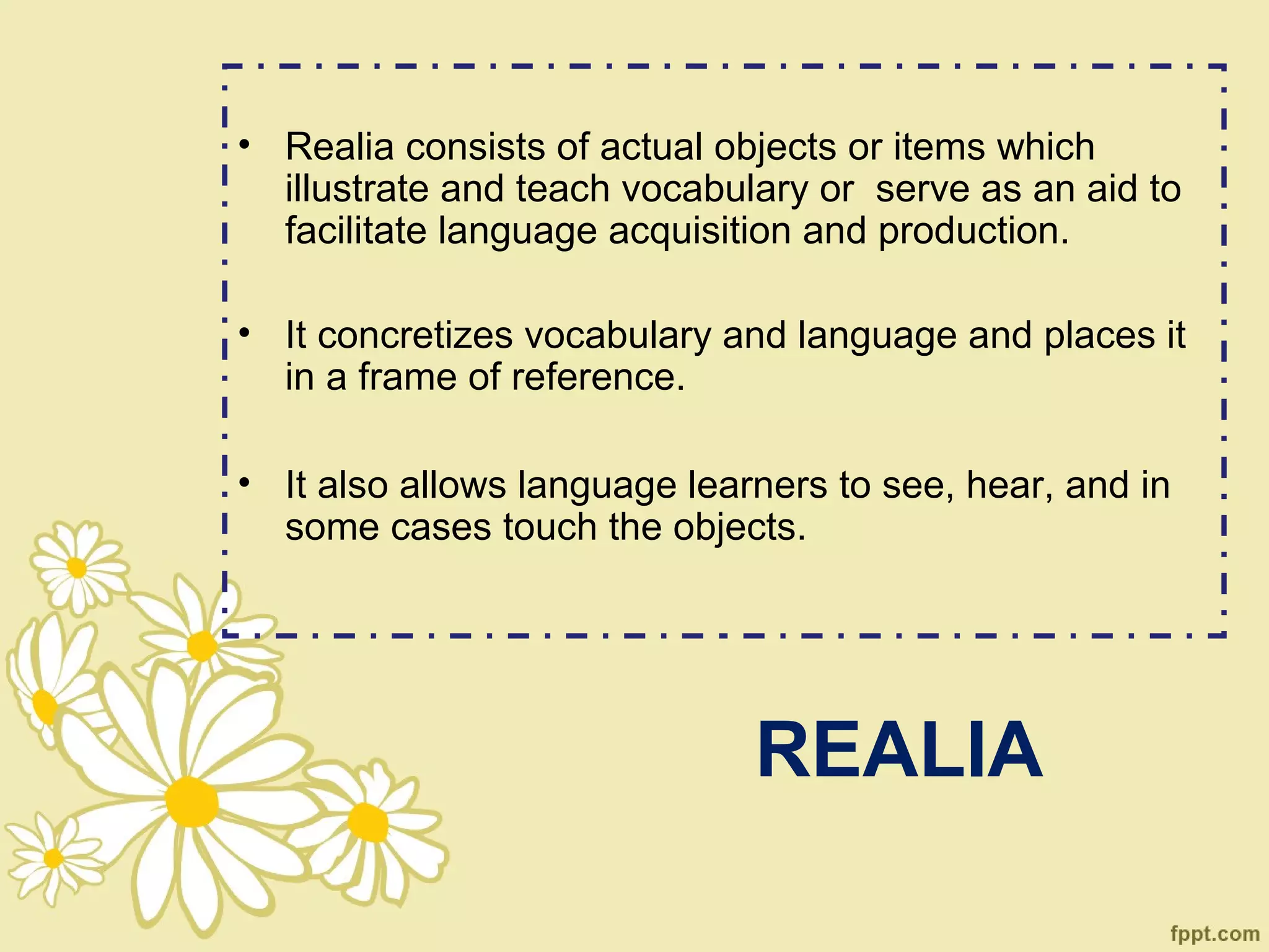 • Realia consists of actual objects or items which
  illustrate and teach vocabulary or serve as an aid to
  facilitate language acquisition and production.

• It concretizes vocabulary and language and places it
  in a frame of reference.

• It also allows language learners to see, hear, and in
  some cases touch the objects.




                              REALIA
 