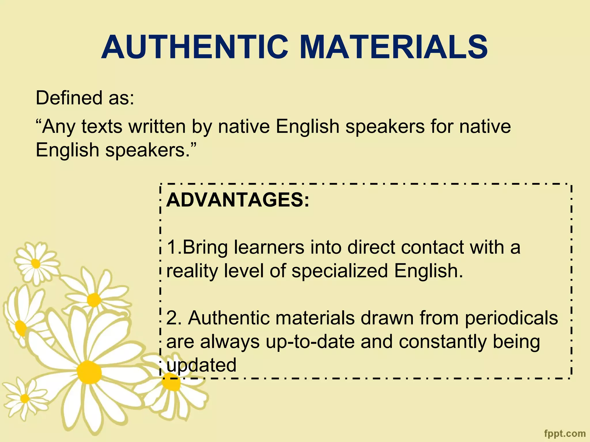 AUTHENTIC MATERIALS
Defined as:
“Any texts written by native English speakers for native
English speakers.”

               ADVANTAGES:

               1.Bring learners into direct contact with a
               reality level of specialized English.

               2. Authentic materials drawn from periodicals
               are always up-to-date and constantly being
               updated
 