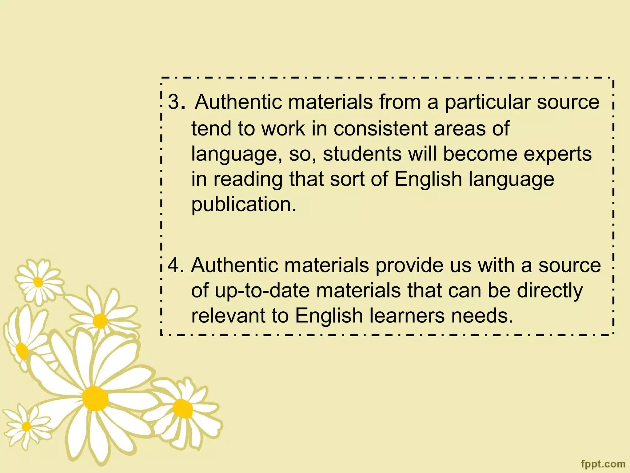 3. Authentic materials from a particular source
   tend to work in consistent areas of
   language, so, students will become experts
   in reading that sort of English language
   publication.

4. Authentic materials provide us with a source
   of up-to-date materials that can be directly
   relevant to English learners needs.
 