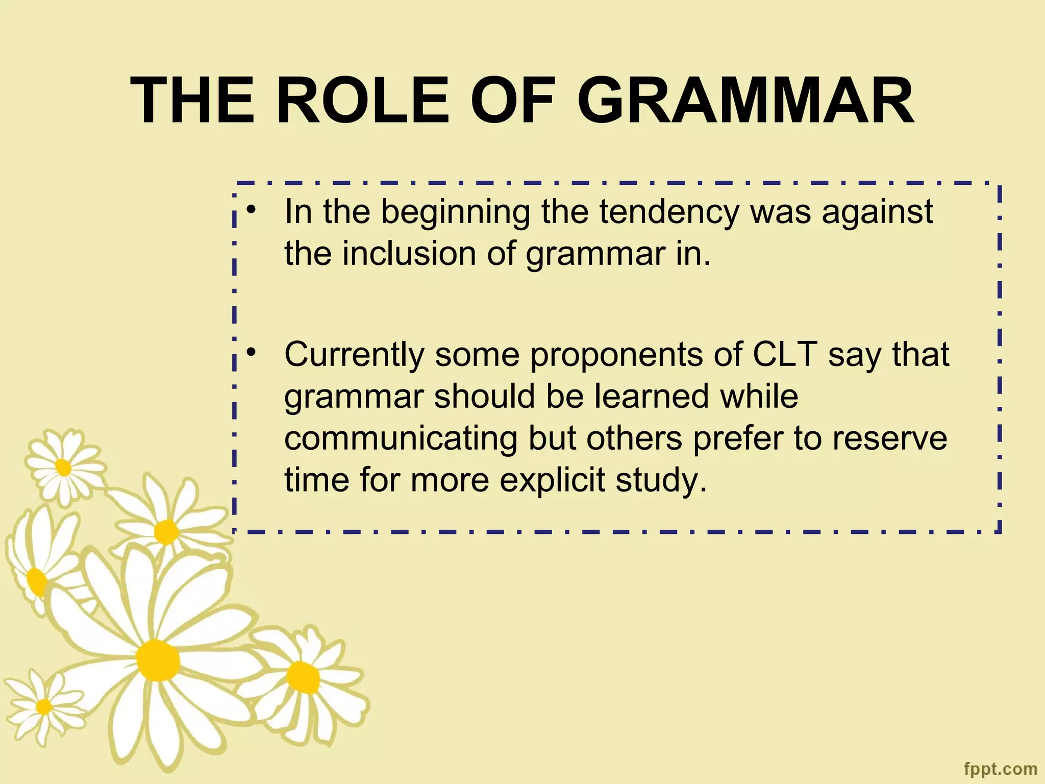 THE ROLE OF GRAMMAR
  • In the beginning the tendency was against
    the inclusion of grammar in.

  • Currently some proponents of CLT say that
    grammar should be learned while
    communicating but others prefer to reserve
    time for more explicit study.
 