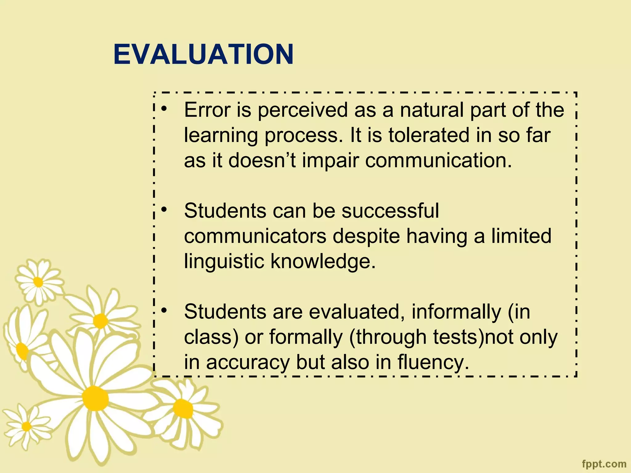 EVALUATION
  • Error is perceived as a natural part of the
    learning process. It is tolerated in so far
    as it doesn’t impair communication.

  • Students can be successful
    communicators despite having a limited
    linguistic knowledge.

  • Students are evaluated, informally (in
    class) or formally (through tests)not only
    in accuracy but also in fluency.
 