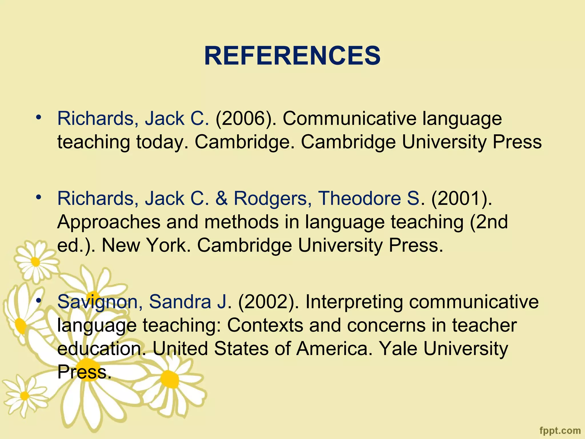 REFERENCES

• Richards, Jack C. (2006). Communicative language
  teaching today. Cambridge. Cambridge University Press

• Richards, Jack C. & Rodgers, Theodore S. (2001).
  Approaches and methods in language teaching (2nd
  ed.). New York. Cambridge University Press.

• Savignon, Sandra J. (2002). Interpreting communicative
  language teaching: Contexts and concerns in teacher
  education. United States of America. Yale University
  Press.
 