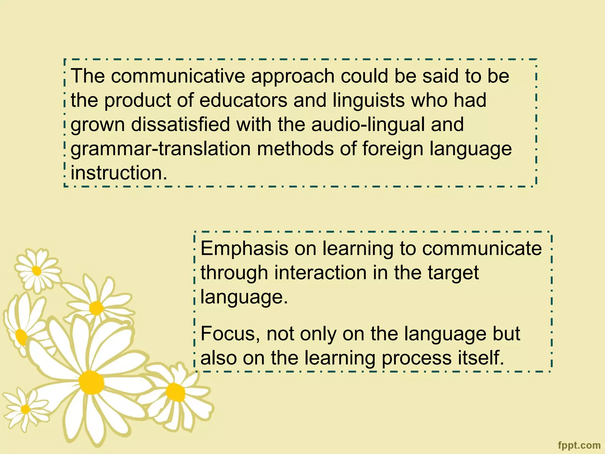 The communicative approach could be said to be
the product of educators and linguists who had
grown dissatisfied with the audio-lingual and
grammar-translation methods of foreign language
instruction.


             Emphasis on learning to communicate
             through interaction in the target
             language.
             Focus, not only on the language but
             also on the learning process itself.
 