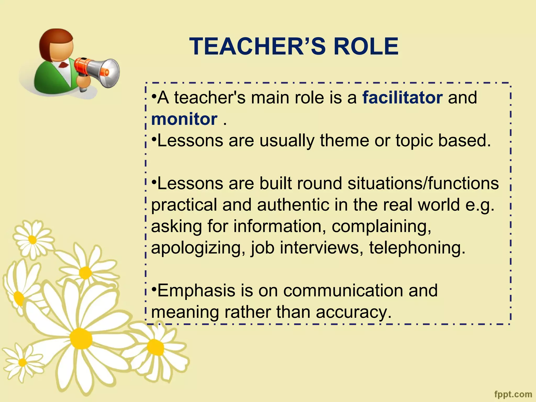 TEACHER’S ROLE

•A teacher's main role is a facilitator and
monitor .
•Lessons are usually theme or topic based.

•Lessons are built round situations/functions
practical and authentic in the real world e.g.
asking for information, complaining,
apologizing, job interviews, telephoning.

•Emphasis is on communication and
meaning rather than accuracy.
 