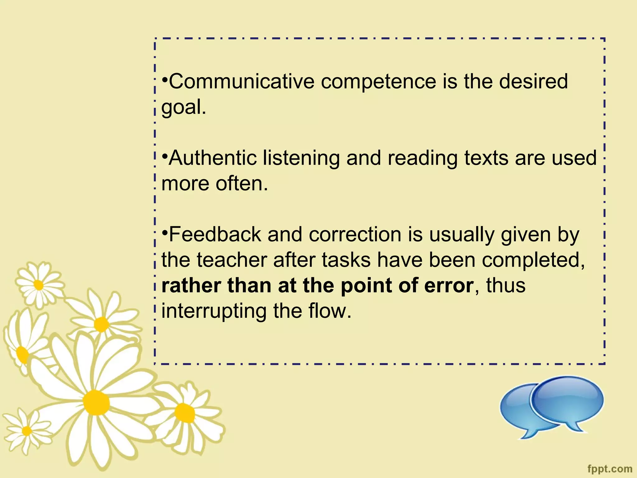 •Communicative competence is the desired
goal.

•Authentic listening and reading texts are used
more often.

•Feedback and correction is usually given by
the teacher after tasks have been completed,
rather than at the point of error, thus
interrupting the flow.
 