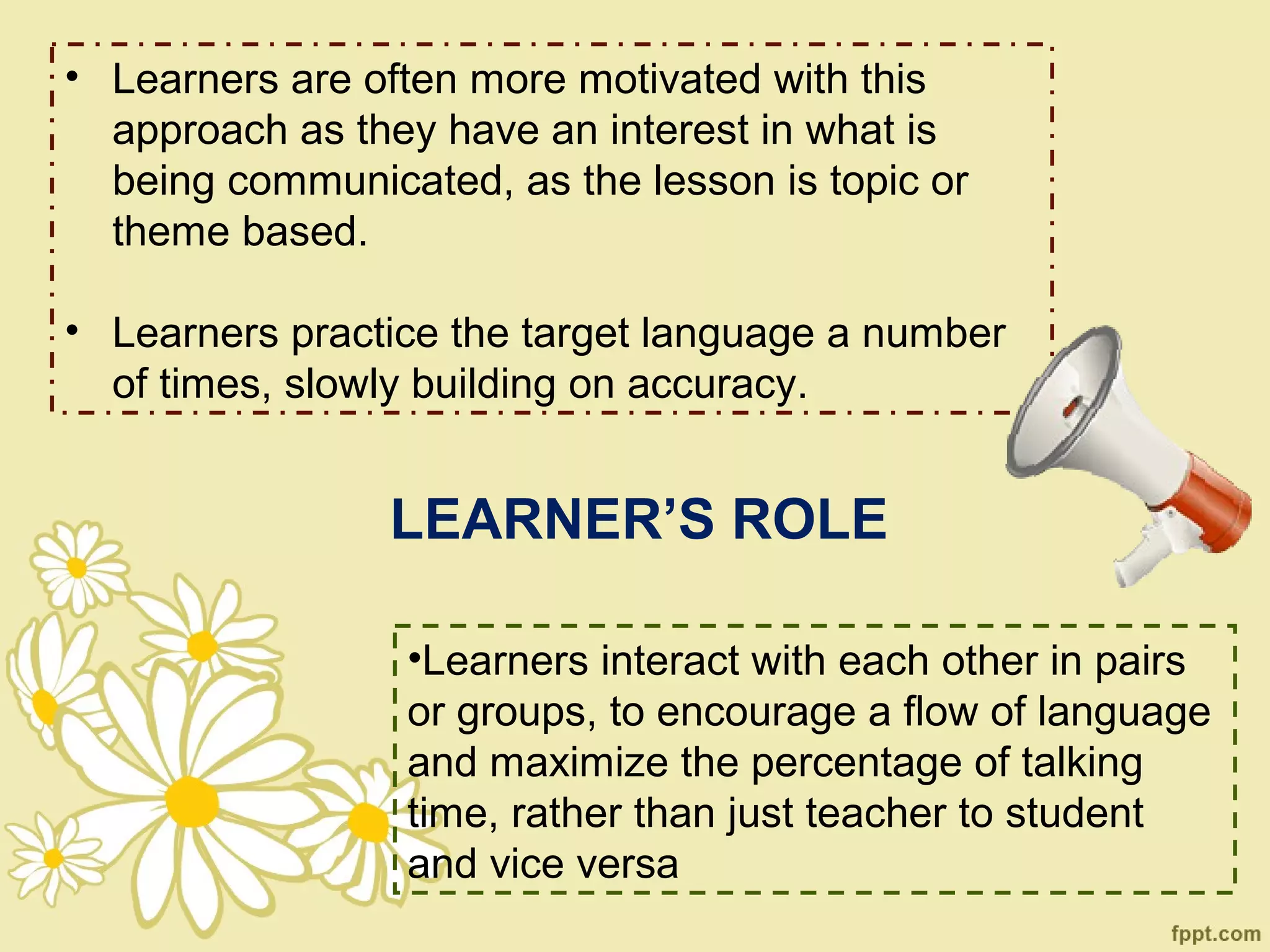 • Learners are often more motivated with this
  approach as they have an interest in what is
  being communicated, as the lesson is topic or
  theme based.

• Learners practice the target language a number
  of times, slowly building on accuracy.


                LEARNER’S ROLE

                 •Learners interact with each other in pairs
                 or groups, to encourage a flow of language
                 and maximize the percentage of talking
                 time, rather than just teacher to student
                 and vice versa
 