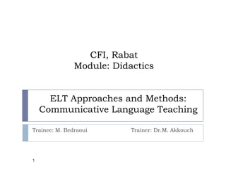 CFI, Rabat
               Module: Didactics


      ELT Approaches and Methods:
    Communicative Language Teaching

Trainee: M. Bedraoui       Trainer: Dr.M. Akkouch




1
 