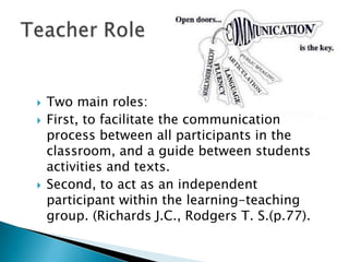    Two main roles:
   First, to facilitate the communication
    process between all participants in the
    classroom, and a guide between students
    activities and texts.
   Second, to act as an independent
    participant within the learning-teaching
    group. (Richards J.C., Rodgers T. S.(p.77).
 