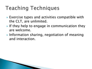    Exercise types and activities compatible with
    the CLT, are unlimited.
   If they help to engage in communication they
    are welcome.
   Information sharing, negotiation of meaning
    and interaction.
 