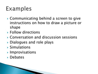    Communicating behind a screen to give
    instructions on how to draw a picture or
    shape
   Follow directions
   Conversation and discussion sessions
   Dialogues and role plays
   Simulations
   Improvisations
   Debates
 