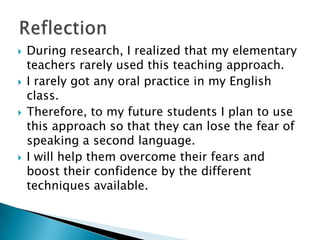    During research, I realized that my elementary
    teachers rarely used this teaching approach.
   I rarely got any oral practice in my English
    class.
   Therefore, to my future students I plan to use
    this approach so that they can lose the fear of
    speaking a second language.
   I will help them overcome their fears and
    boost their confidence by the different
    techniques available.
 