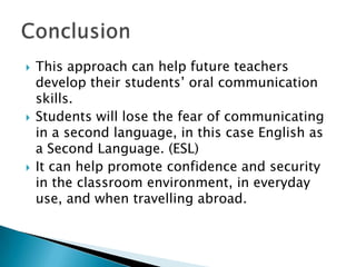    This approach can help future teachers
    develop their students’ oral communication
    skills.
   Students will lose the fear of communicating
    in a second language, in this case English as
    a Second Language. (ESL)
   It can help promote confidence and security
    in the classroom environment, in everyday
    use, and when travelling abroad.
 