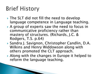    The SLT did not fill the need to develop
    language competence in Language teaching.
   A group of experts saw the need to focus in
    communicative proficiency rather than
    mastery of structures. (Richards, J.C. &
    Rodgers, T.S. p.64)
   Sandra J. Savignon, Christopher Candlin, D.A.
    Wilkins and Henry Widdowson along with
    others promoted the CLT approach.
   Along with the changes in Europe it helped to
    reform the language teaching.
 