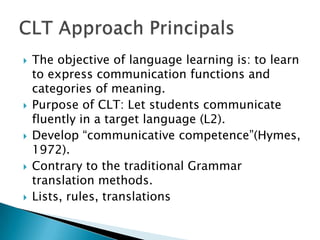    The objective of language learning is: to learn
    to express communication functions and
    categories of meaning.
   Purpose of CLT: Let students communicate
    fluently in a target language (L2).
   Develop “communicative competence”(Hymes,
    1972).
   Contrary to the traditional Grammar
    translation methods.
   Lists, rules, translations
 