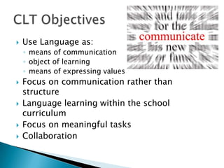    Use Language as:
    ◦ means of communication
    ◦ object of learning
    ◦ means of expressing values
   Focus on communication rather than
    structure
   Language learning within the school
    curriculum
   Focus on meaningful tasks
   Collaboration
 