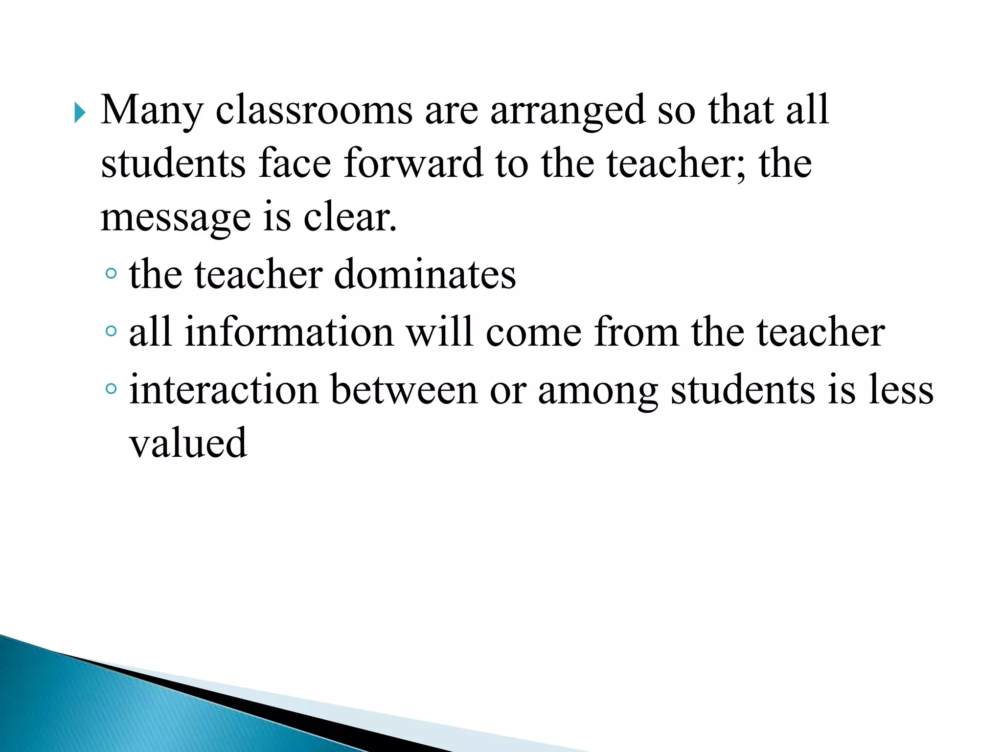 

Many classrooms are arranged so that all
students face forward to the teacher; the
message is clear.
◦ the teacher dominates
◦ all information will come from the teacher
◦ interaction between or among students is less
valued

 