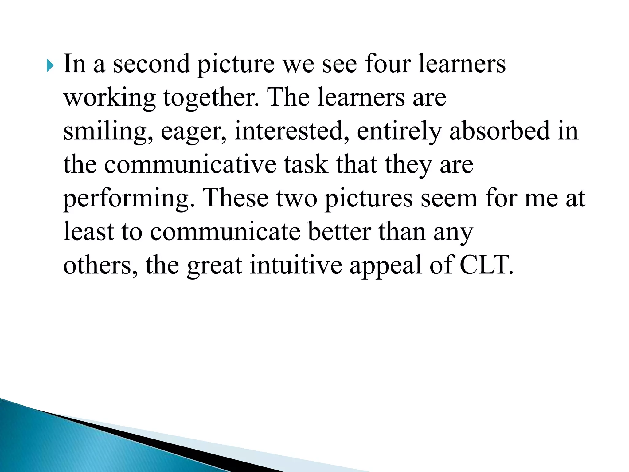 

In a second picture we see four learners
working together. The learners are
smiling, eager, interested, entirely absorbed in
the communicative task that they are
performing. These two pictures seem for me at
least to communicate better than any
others, the great intuitive appeal of CLT.

 