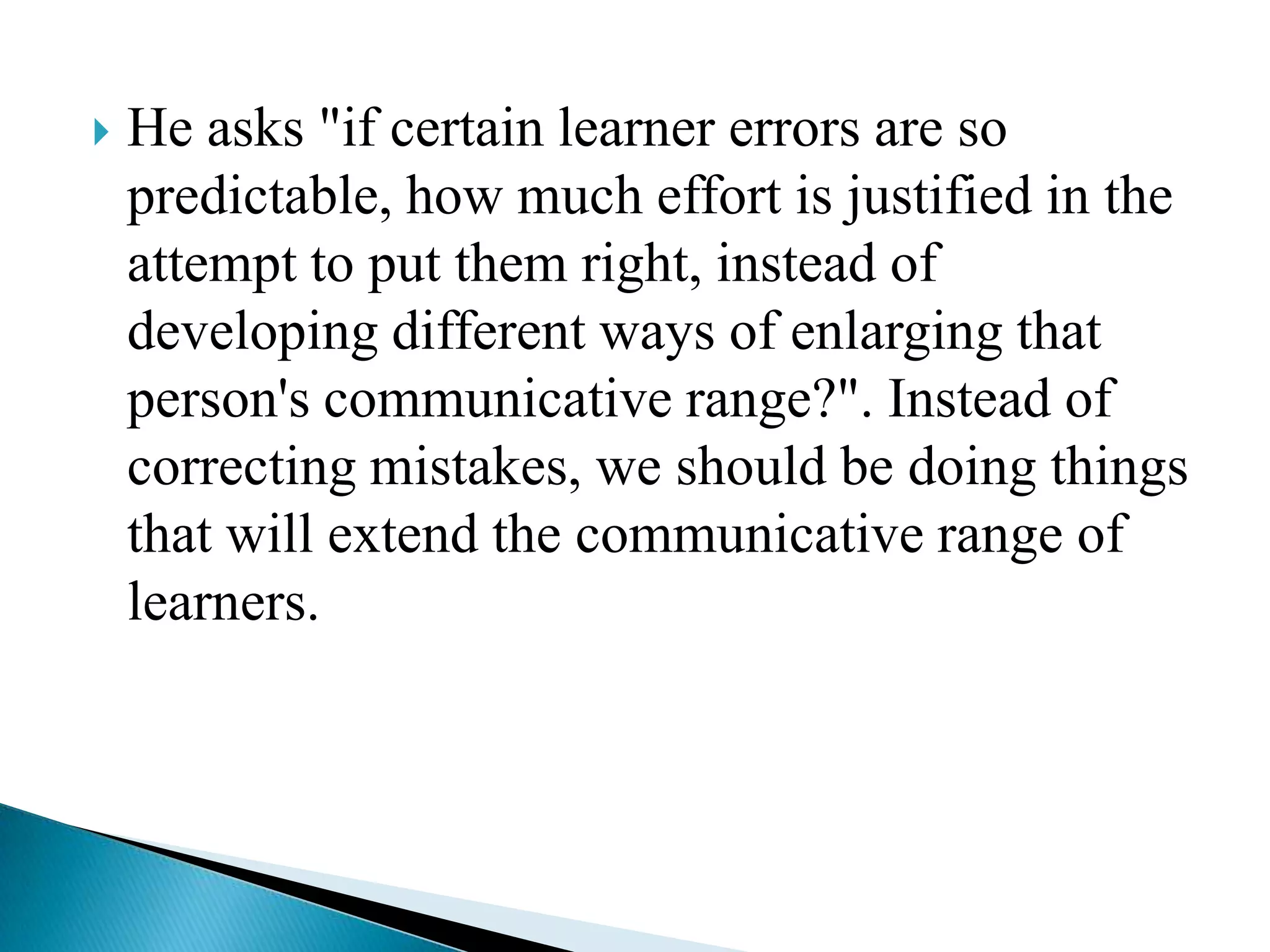 

He asks "if certain learner errors are so
predictable, how much effort is justified in the
attempt to put them right, instead of
developing different ways of enlarging that
person's communicative range?". Instead of
correcting mistakes, we should be doing things
that will extend the communicative range of
learners.

 