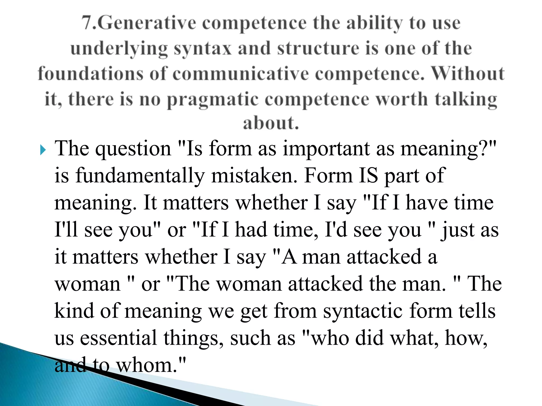 

The question "Is form as important as meaning?"
is fundamentally mistaken. Form IS part of
meaning. It matters whether I say "If I have time
I'll see you" or "If I had time, I'd see you " just as
it matters whether I say "A man attacked a
woman " or "The woman attacked the man. " The
kind of meaning we get from syntactic form tells
us essential things, such as "who did what, how,
and to whom."

 