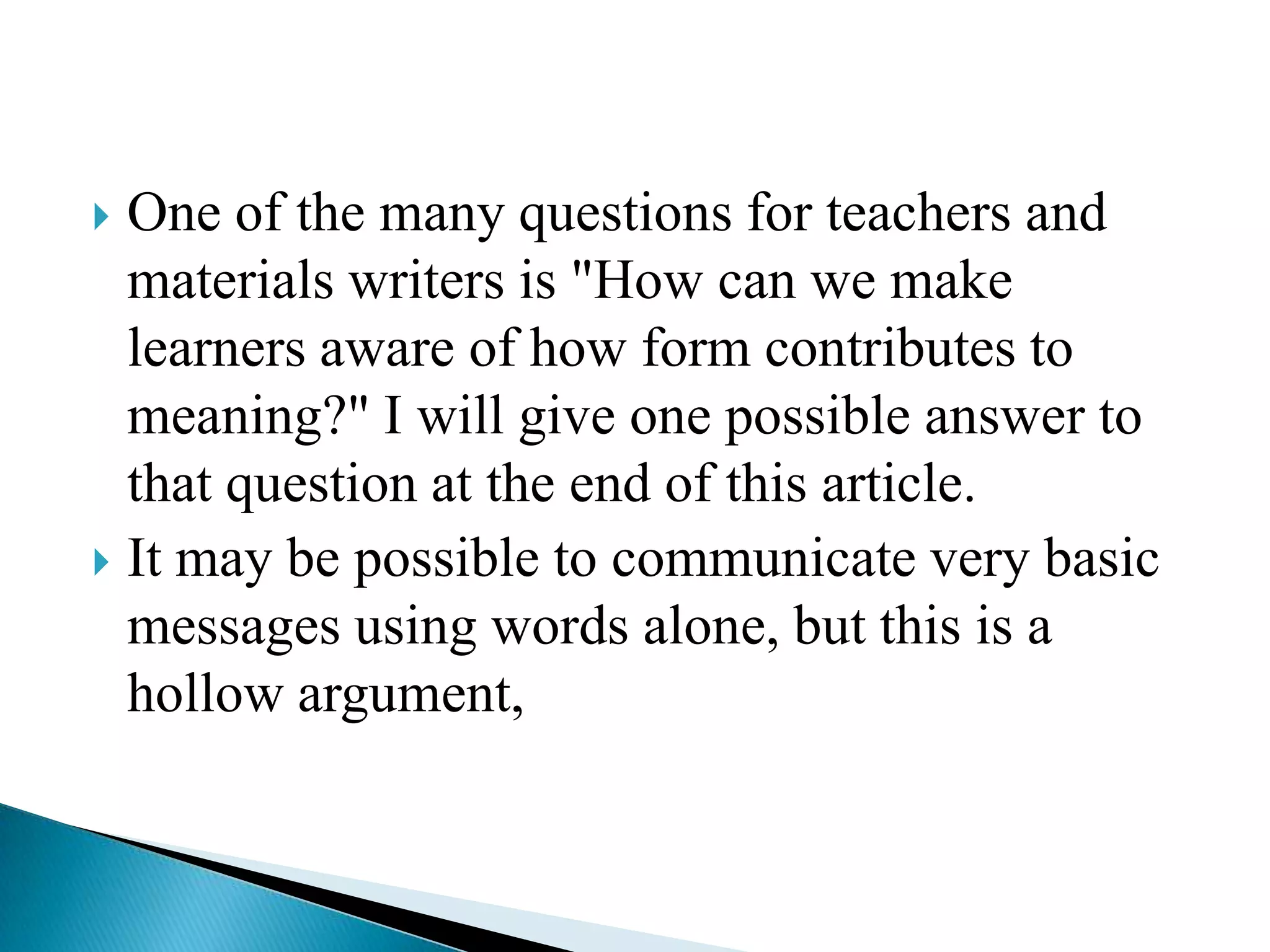 One of the many questions for teachers and
materials writers is "How can we make
learners aware of how form contributes to
meaning?" I will give one possible answer to
that question at the end of this article.
 It may be possible to communicate very basic
messages using words alone, but this is a
hollow argument,


 