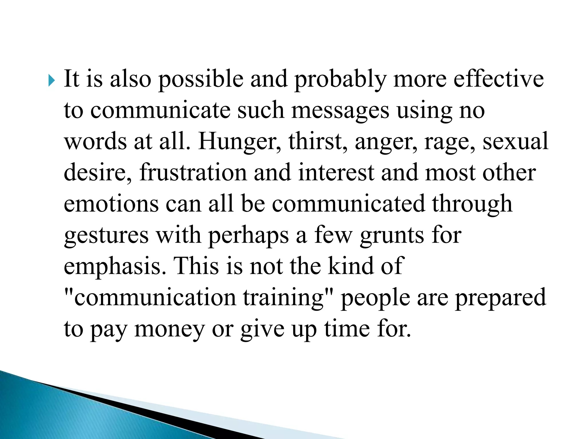 

It is also possible and probably more effective
to communicate such messages using no
words at all. Hunger, thirst, anger, rage, sexual
desire, frustration and interest and most other
emotions can all be communicated through
gestures with perhaps a few grunts for
emphasis. This is not the kind of
"communication training" people are prepared
to pay money or give up time for.

 