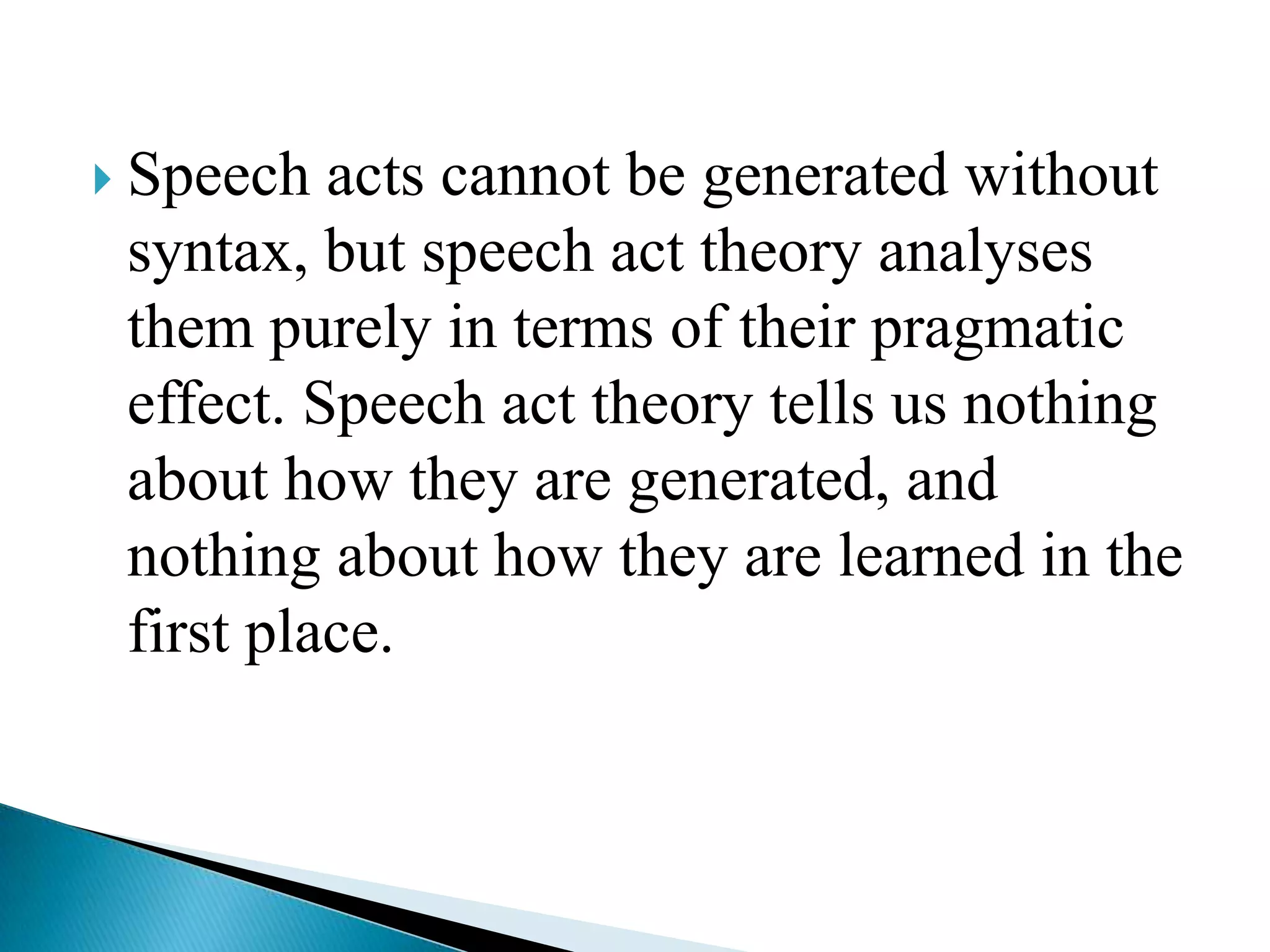  Speech

acts cannot be generated without
syntax, but speech act theory analyses
them purely in terms of their pragmatic
effect. Speech act theory tells us nothing
about how they are generated, and
nothing about how they are learned in the
first place.

 