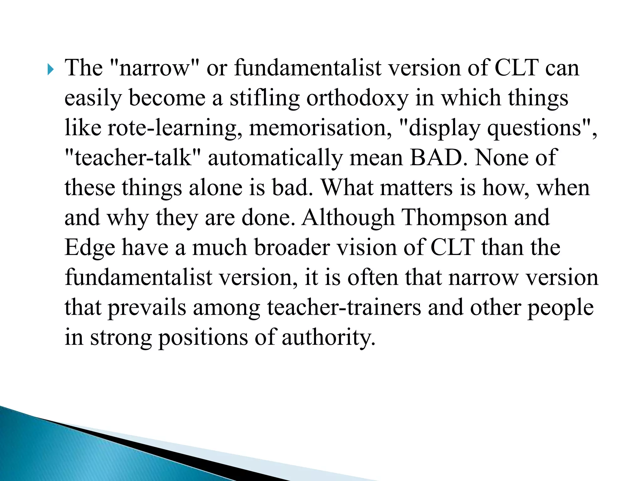 

The "narrow" or fundamentalist version of CLT can
easily become a stifling orthodoxy in which things
like rote-learning, memorisation, "display questions",
"teacher-talk" automatically mean BAD. None of
these things alone is bad. What matters is how, when
and why they are done. Although Thompson and
Edge have a much broader vision of CLT than the
fundamentalist version, it is often that narrow version
that prevails among teacher-trainers and other people
in strong positions of authority.

 