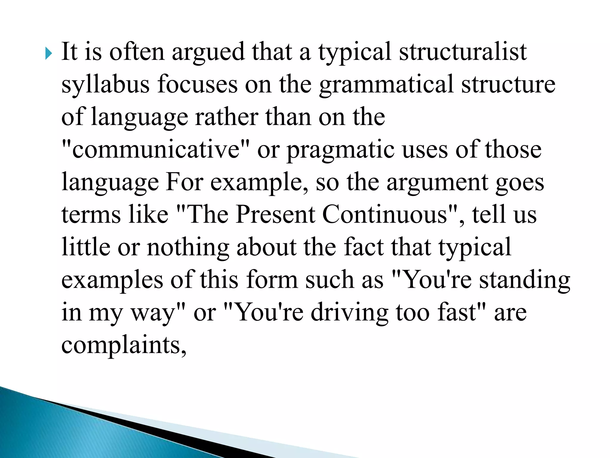 

It is often argued that a typical structuralist
syllabus focuses on the grammatical structure
of language rather than on the
"communicative" or pragmatic uses of those
language For example, so the argument goes
terms like "The Present Continuous", tell us
little or nothing about the fact that typical
examples of this form such as "You're standing
in my way" or "You're driving too fast" are
complaints,

 