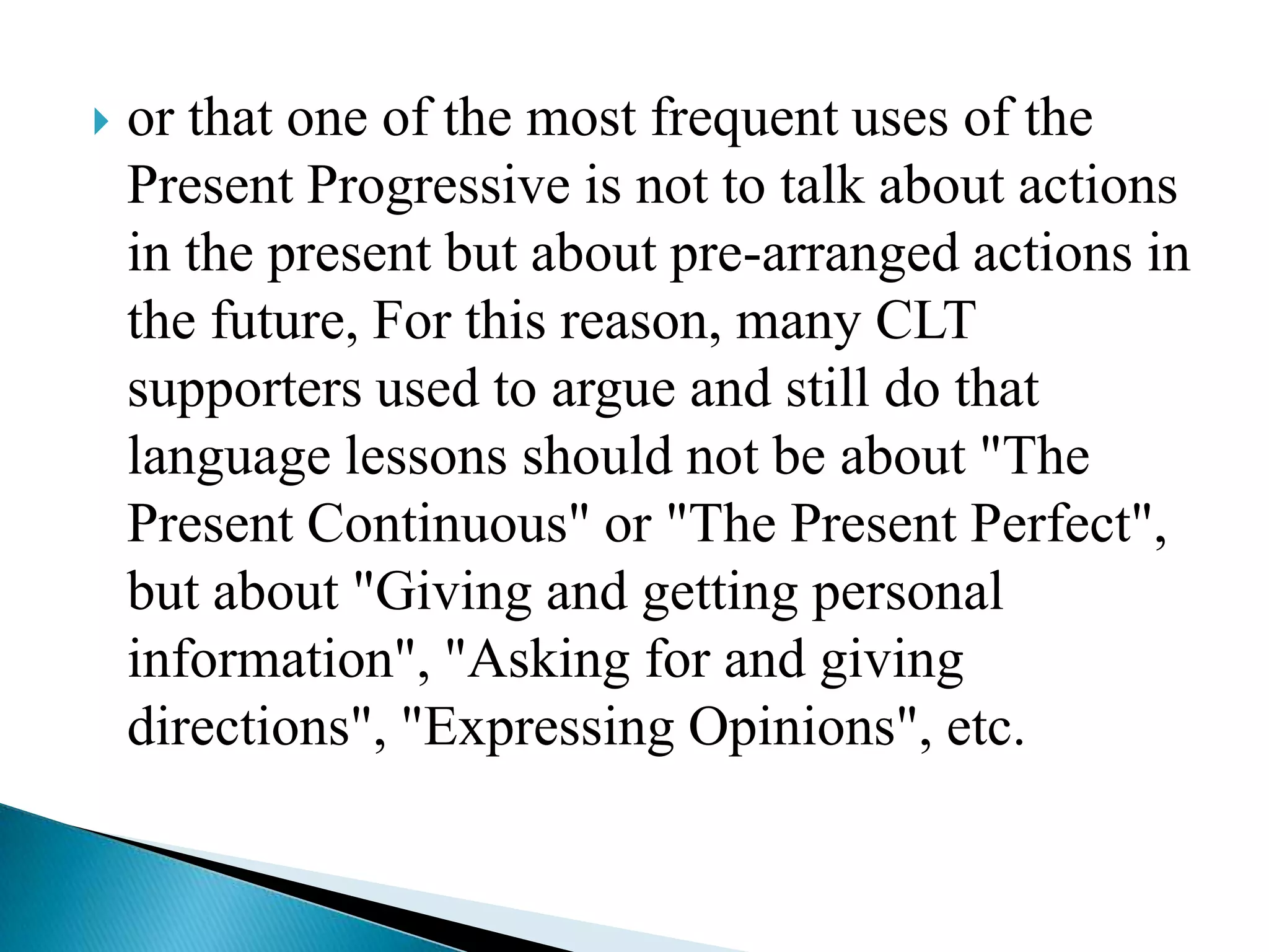 

or that one of the most frequent uses of the
Present Progressive is not to talk about actions
in the present but about pre-arranged actions in
the future, For this reason, many CLT
supporters used to argue and still do that
language lessons should not be about "The
Present Continuous" or "The Present Perfect",
but about "Giving and getting personal
information", "Asking for and giving
directions", "Expressing Opinions", etc.

 