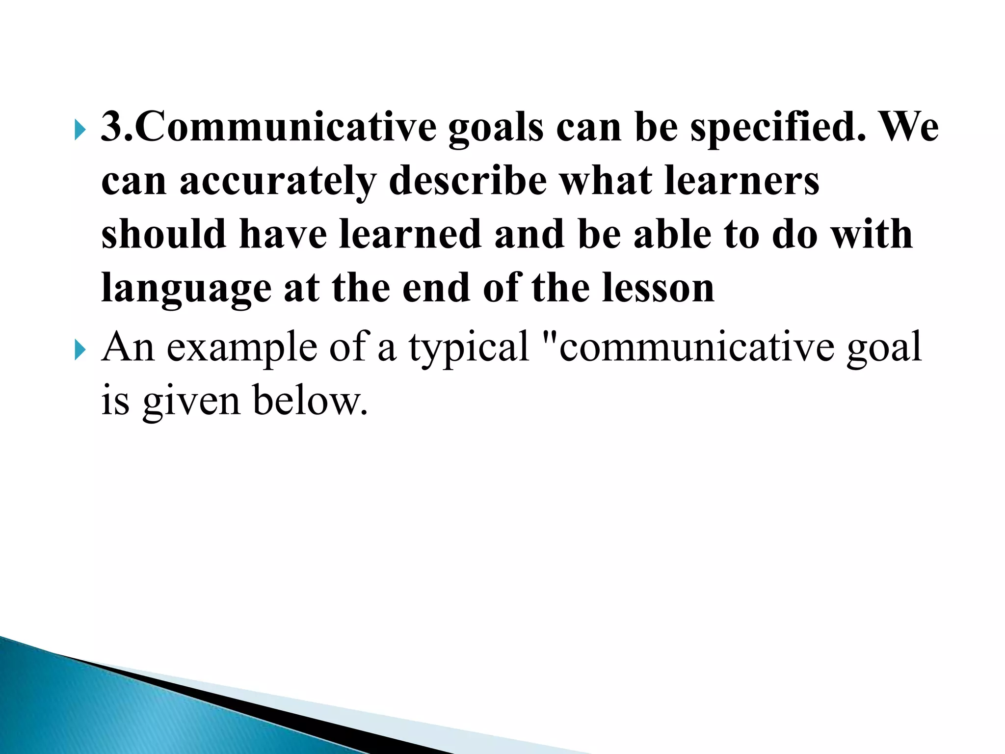 3.Communicative goals can be specified. We
can accurately describe what learners
should have learned and be able to do with
language at the end of the lesson
 An example of a typical "communicative goal
is given below.


 