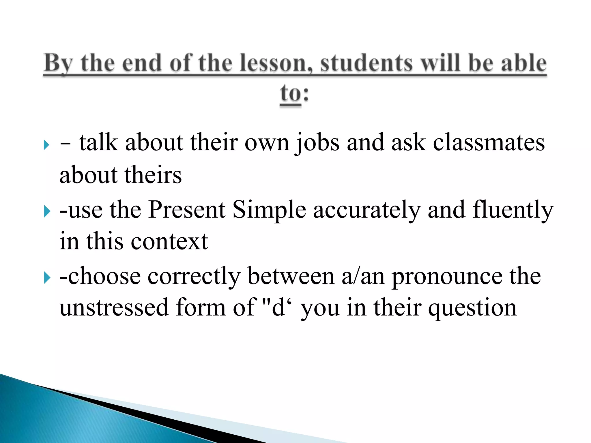 

- talk about their own jobs and ask classmates

about theirs
 -use the Present Simple accurately and fluently
in this context
 -choose correctly between a/an pronounce the
unstressed form of "d‘ you in their question

 