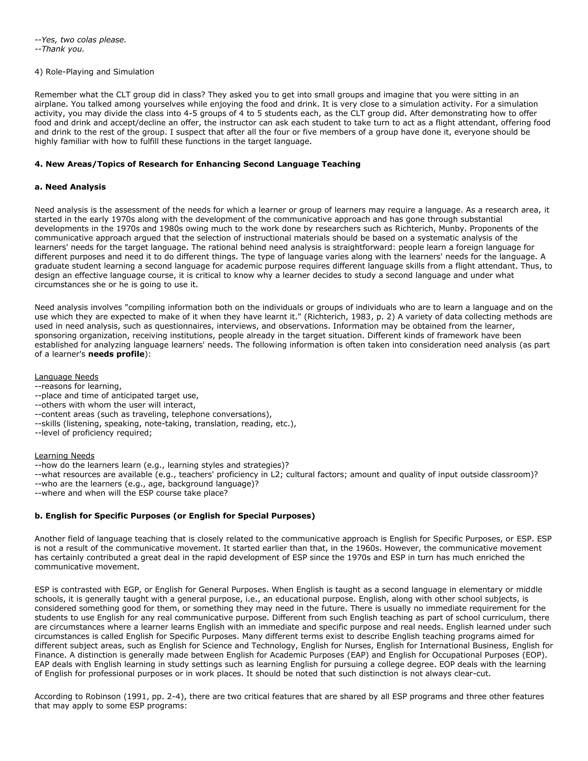--Yes, two colas please.
--Thank you.
4) Role-Playing and Simulation
Remember what the CLT group did in class? They asked you to get into small groups and imagine that you were sitting in an
airplane. You talked among yourselves while enjoying the food and drink. It is very close to a simulation activity. For a simulation
activity, you may divide the class into 4-5 groups of 4 to 5 students each, as the CLT group did. After demonstrating how to offer
food and drink and accept/decline an offer, the instructor can ask each student to take turn to act as a flight attendant, offering food
and drink to the rest of the group. I suspect that after all the four or five members of a group have done it, everyone should be
highly familiar with how to fulfill these functions in the target language.
4. New Areas/Topics of Research for Enhancing Second Language Teaching
a. Need Analysis
Need analysis is the assessment of the needs for which a learner or group of learners may require a language. As a research area, it
started in the early 1970s along with the development of the communicative approach and has gone through substantial
developments in the 1970s and 1980s owing much to the work done by researchers such as Richterich, Munby. Proponents of the
communicative approach argued that the selection of instructional materials should be based on a systematic analysis of the
learners' needs for the target language. The rational behind need analysis is straightforward: people learn a foreign language for
different purposes and need it to do different things. The type of language varies along with the learners' needs for the language. A
graduate student learning a second language for academic purpose requires different language skills from a flight attendant. Thus, to
design an effective language course, it is critical to know why a learner decides to study a second language and under what
circumstances she or he is going to use it.
Need analysis involves "compiling information both on the individuals or groups of individuals who are to learn a language and on the
use which they are expected to make of it when they have learnt it." (Richterich, 1983, p. 2) A variety of data collecting methods are
used in need analysis, such as questionnaires, interviews, and observations. Information may be obtained from the learner,
sponsoring organization, receiving institutions, people already in the target situation. Different kinds of framework have been
established for analyzing language learners' needs. The following information is often taken into consideration need analysis (as part
of a learner's needs profile):
Language Needs
--reasons for learning,
--place and time of anticipated target use,
--others with whom the user will interact,
--content areas (such as traveling, telephone conversations),
--skills (listening, speaking, note-taking, translation, reading, etc.),
--level of proficiency required;
Learning Needs
--how do the learners learn (e.g., learning styles and strategies)?
--what resources are available (e.g., teachers' proficiency in L2; cultural factors; amount and quality of input outside classroom)?
--who are the learners (e.g., age, background language)?
--where and when will the ESP course take place?
b. English for Specific Purposes (or English for Special Purposes)
Another field of language teaching that is closely related to the communicative approach is English for Specific Purposes, or ESP. ESP
is not a result of the communicative movement. It started earlier than that, in the 1960s. However, the communicative movement
has certainly contributed a great deal in the rapid development of ESP since the 1970s and ESP in turn has much enriched the
communicative movement.
ESP is contrasted with EGP, or English for General Purposes. When English is taught as a second language in elementary or middle
schools, it is generally taught with a general purpose, i.e., an educational purpose. English, along with other school subjects, is
considered something good for them, or something they may need in the future. There is usually no immediate requirement for the
students to use English for any real communicative purpose. Different from such English teaching as part of school curriculum, there
are circumstances where a learner learns English with an immediate and specific purpose and real needs. English learned under such
circumstances is called English for Specific Purposes. Many different terms exist to describe English teaching programs aimed for
different subject areas, such as English for Science and Technology, English for Nurses, English for International Business, English for
Finance. A distinction is generally made between English for Academic Purposes (EAP) and English for Occupational Purposes (EOP).
EAP deals with English learning in study settings such as learning English for pursuing a college degree. EOP deals with the learning
of English for professional purposes or in work places. It should be noted that such distinction is not always clear-cut.
According to Robinson (1991, pp. 2-4), there are two critical features that are shared by all ESP programs and three other features
that may apply to some ESP programs:

 
