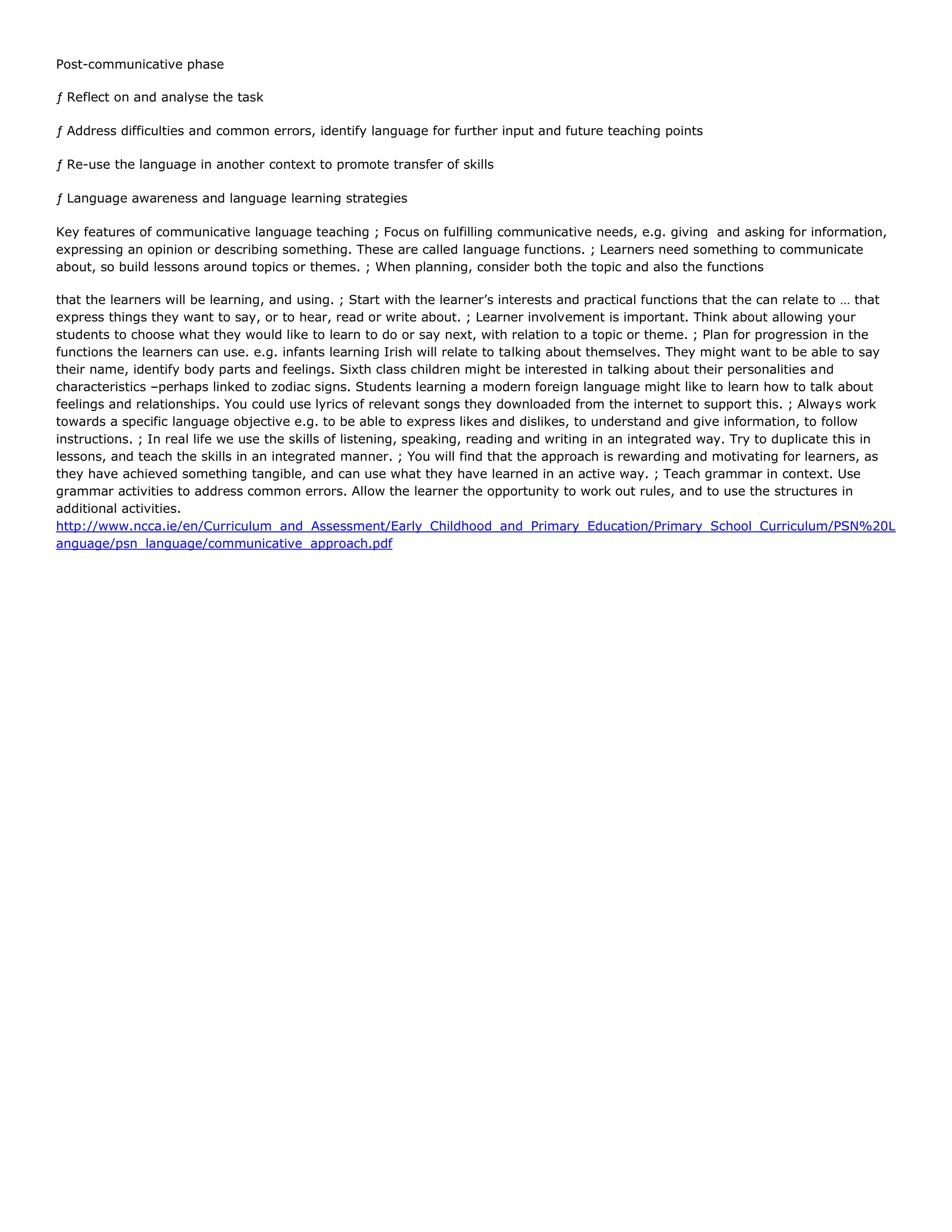 Post-communicative phase
ƒ Reflect on and analyse the task
ƒ Address difficulties and common errors, identify language for further input and future teaching points
ƒ Re-use the language in another context to promote transfer of skills
ƒ Language awareness and language learning strategies
Key features of communicative language teaching ; Focus on fulfilling communicative needs, e.g. giving and asking for information,
expressing an opinion or describing something. These are called language functions. ; Learners need something to communicate
about, so build lessons around topics or themes. ; When planning, consider both the topic and also the functions
that the learners will be learning, and using. ; Start with the learner’s interests and practical functions that the can relate to … that
express things they want to say, or to hear, read or write about. ; Learner involvement is important. Think about allowing your
students to choose what they would like to learn to do or say next, with relation to a topic or theme. ; Plan for progression in the
functions the learners can use. e.g. infants learning Irish will relate to talking about themselves. They might want to be able to say
their name, identify body parts and feelings. Sixth class children might be interested in talking about their personalities and
characteristics –perhaps linked to zodiac signs. Students learning a modern foreign language might like to learn how to talk about
feelings and relationships. You could use lyrics of relevant songs they downloaded from the internet to support this. ; Always work
towards a specific language objective e.g. to be able to express likes and dislikes, to understand and give information, to follow
instructions. ; In real life we use the skills of listening, speaking, reading and writing in an integrated way. Try to duplicate this in
lessons, and teach the skills in an integrated manner. ; You will find that the approach is rewarding and motivating for learners, as
they have achieved something tangible, and can use what they have learned in an active way. ; Teach grammar in context. Use
grammar activities to address common errors. Allow the learner the opportunity to work out rules, and to use the structures in
additional activities.
http://www.ncca.ie/en/Curriculum_and_Assessment/Early_Childhood_and_Primary_Education/Primary_School_Curriculum/PSN%20L
anguage/psn_language/communicative_approach.pdf

 