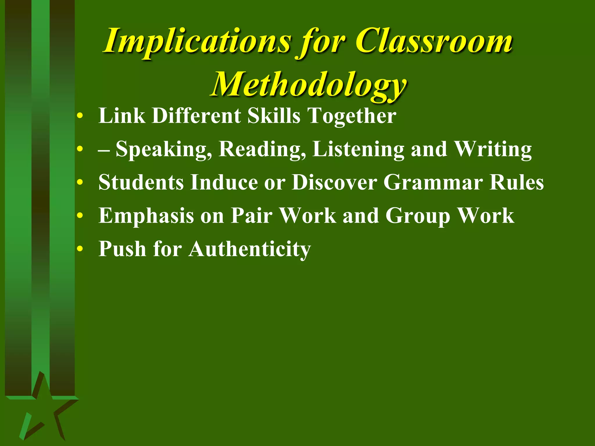 Implications for Classroom
Methodology
• Link Different Skills Together
• – Speaking, Reading, Listening and Writing
• Students Induce or Discover Grammar Rules
• Emphasis on Pair Work and Group Work
• Push for Authenticity
 