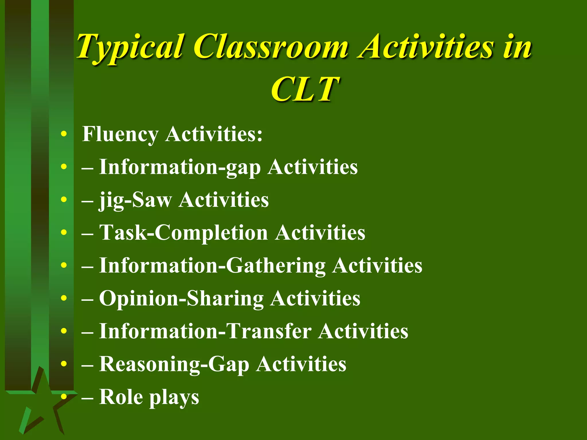 Typical Classroom Activities in
CLT
• Fluency Activities:
• – Information-gap Activities
• – jig-Saw Activities
• – Task-Completion Activities
• – Information-Gathering Activities
• – Opinion-Sharing Activities
• – Information-Transfer Activities
• – Reasoning-Gap Activities
• – Role plays
 