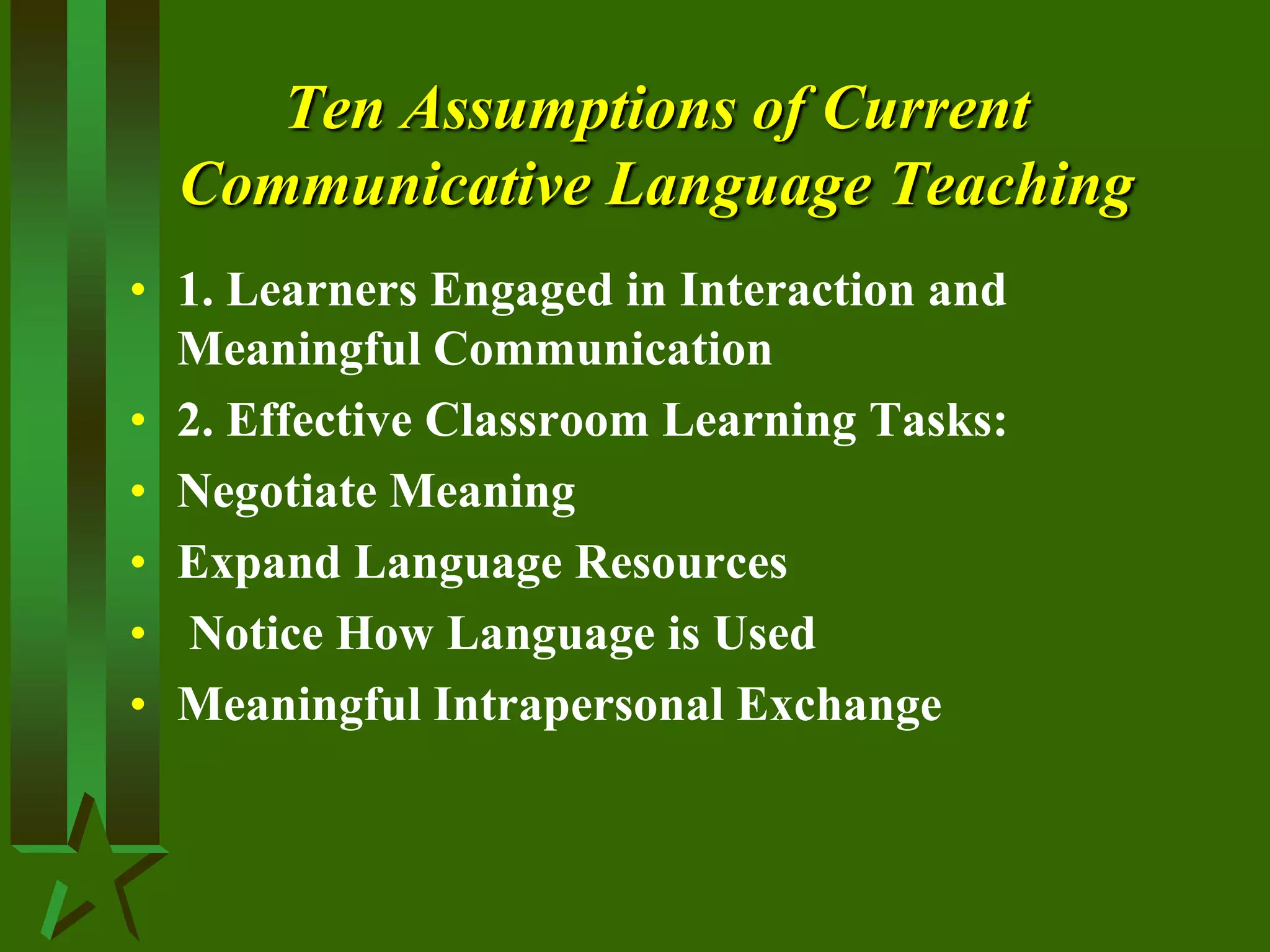 Ten Assumptions of Current
Communicative Language Teaching
• 1. Learners Engaged in Interaction and
Meaningful Communication
• 2. Effective Classroom Learning Tasks:
• Negotiate Meaning
• Expand Language Resources
• Notice How Language is Used
• Meaningful Intrapersonal Exchange
 