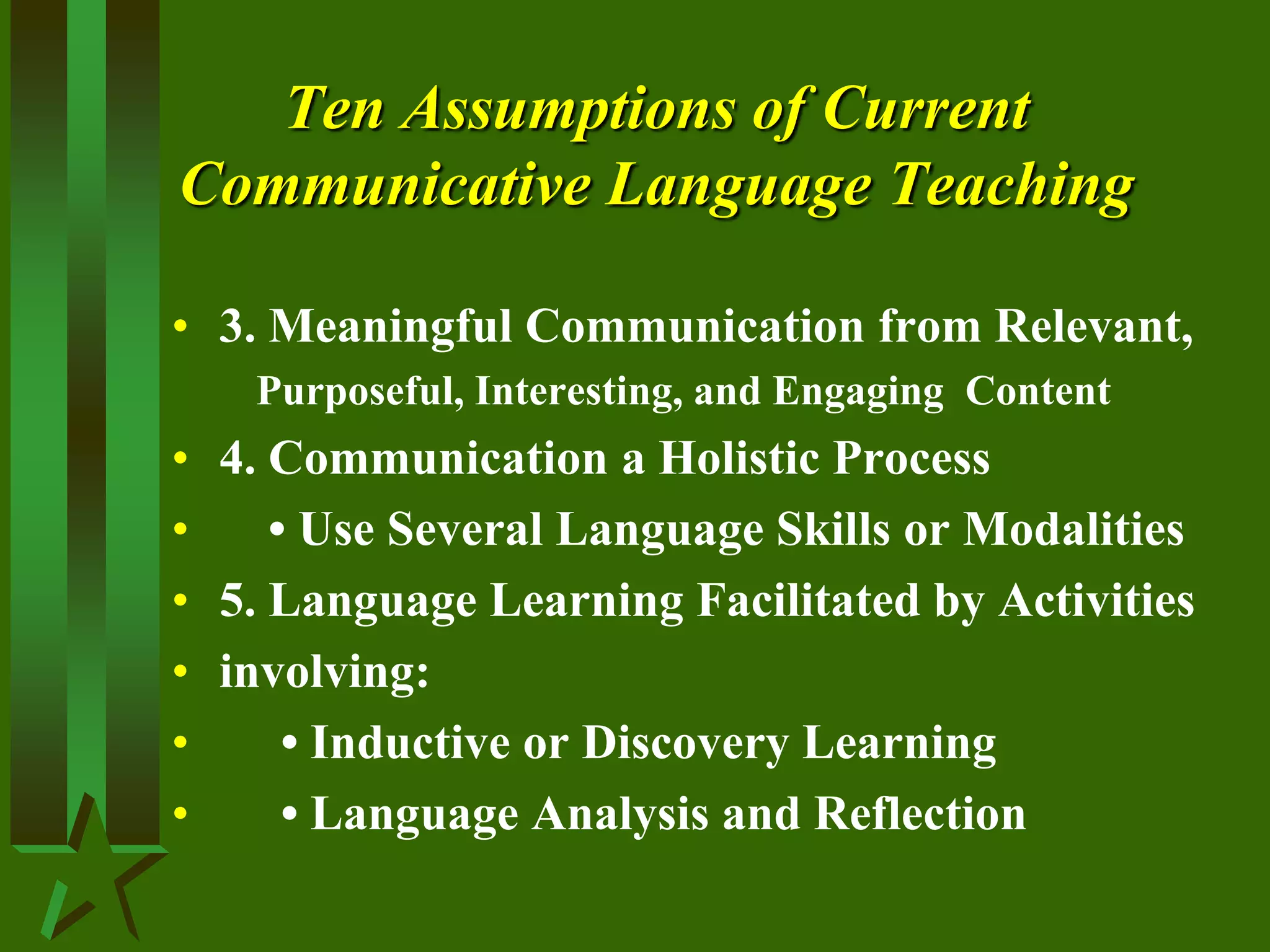 Ten Assumptions of Current
Communicative Language Teaching
• 3. Meaningful Communication from Relevant,
Purposeful, Interesting, and Engaging Content
• 4. Communication a Holistic Process
• • Use Several Language Skills or Modalities
• 5. Language Learning Facilitated by Activities
• involving:
• • Inductive or Discovery Learning
• • Language Analysis and Reflection
 