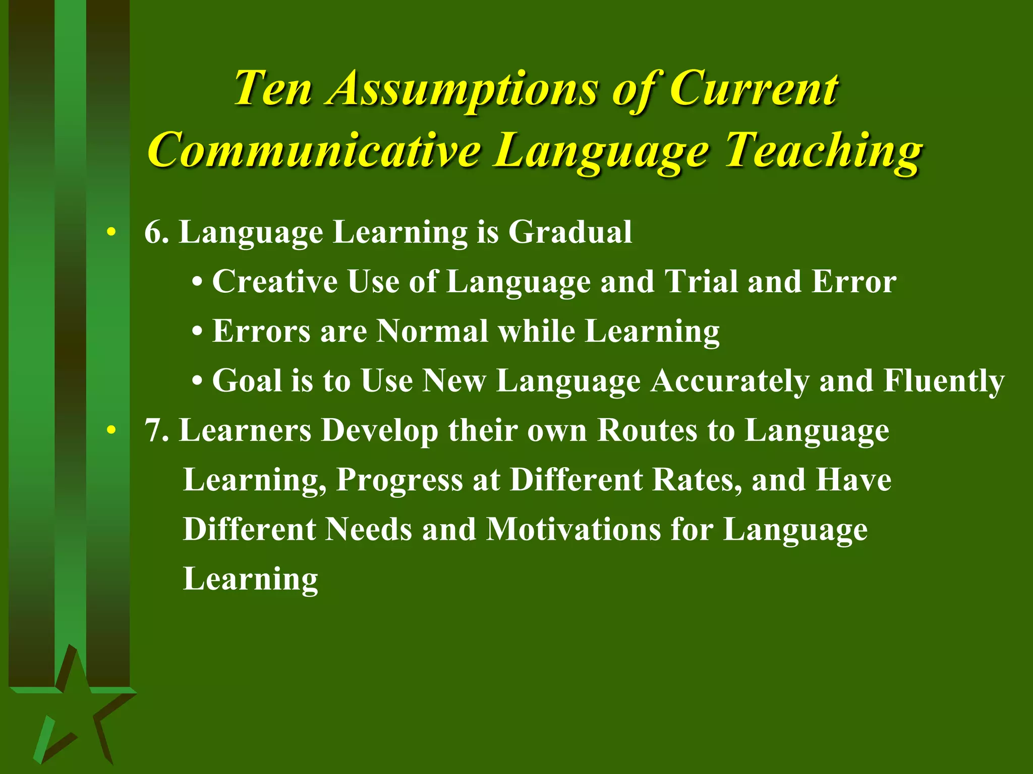 Ten Assumptions of Current
Communicative Language Teaching
• 6. Language Learning is Gradual
• Creative Use of Language and Trial and Error
• Errors are Normal while Learning
• Goal is to Use New Language Accurately and Fluently
• 7. Learners Develop their own Routes to Language
Learning, Progress at Different Rates, and Have
Different Needs and Motivations for Language
Learning
 
