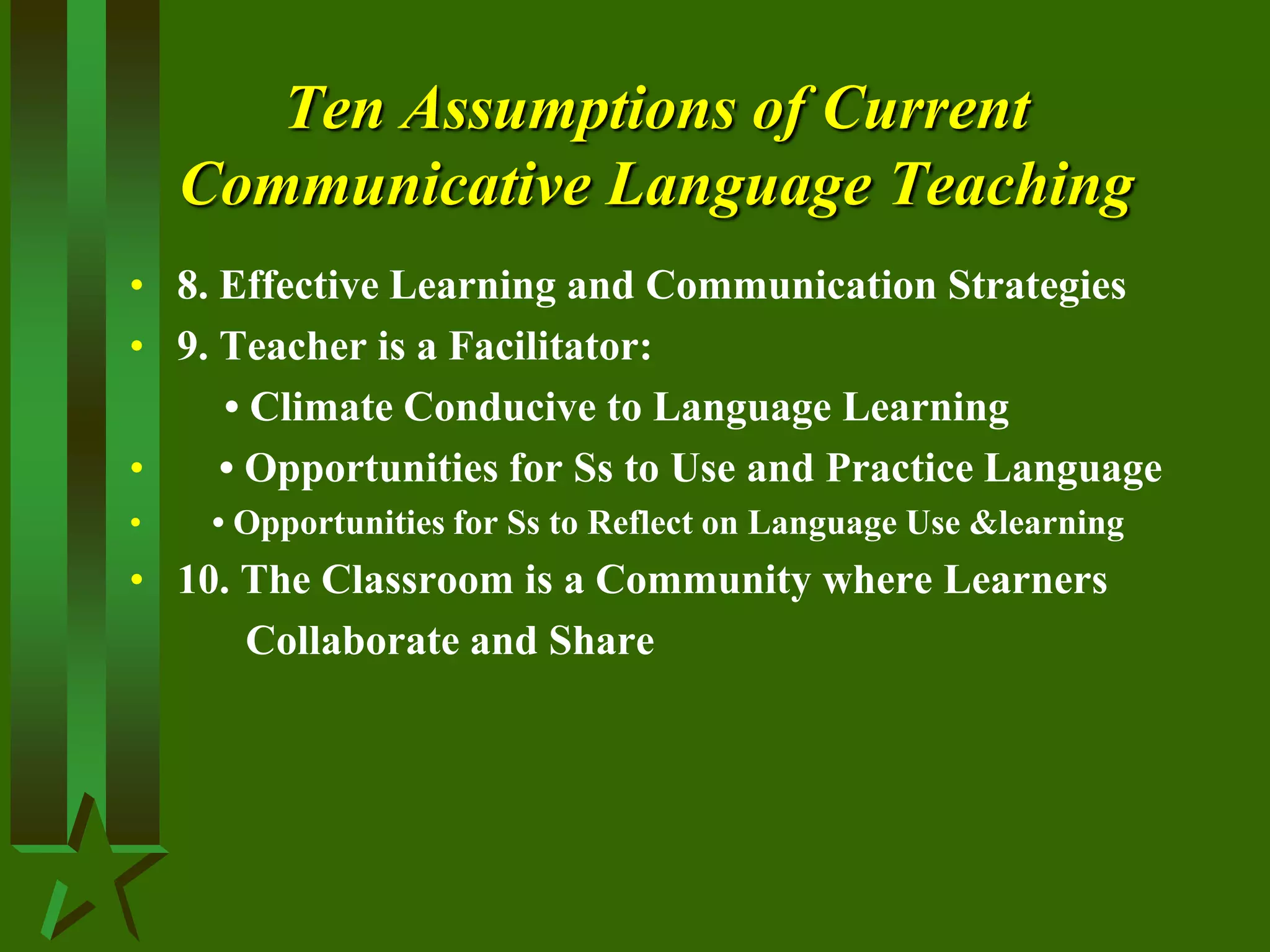 Ten Assumptions of Current
Communicative Language Teaching
• 8. Effective Learning and Communication Strategies
• 9. Teacher is a Facilitator:
• Climate Conducive to Language Learning
• • Opportunities for Ss to Use and Practice Language
• • Opportunities for Ss to Reflect on Language Use &learning
• 10. The Classroom is a Community where Learners
Collaborate and Share
 
