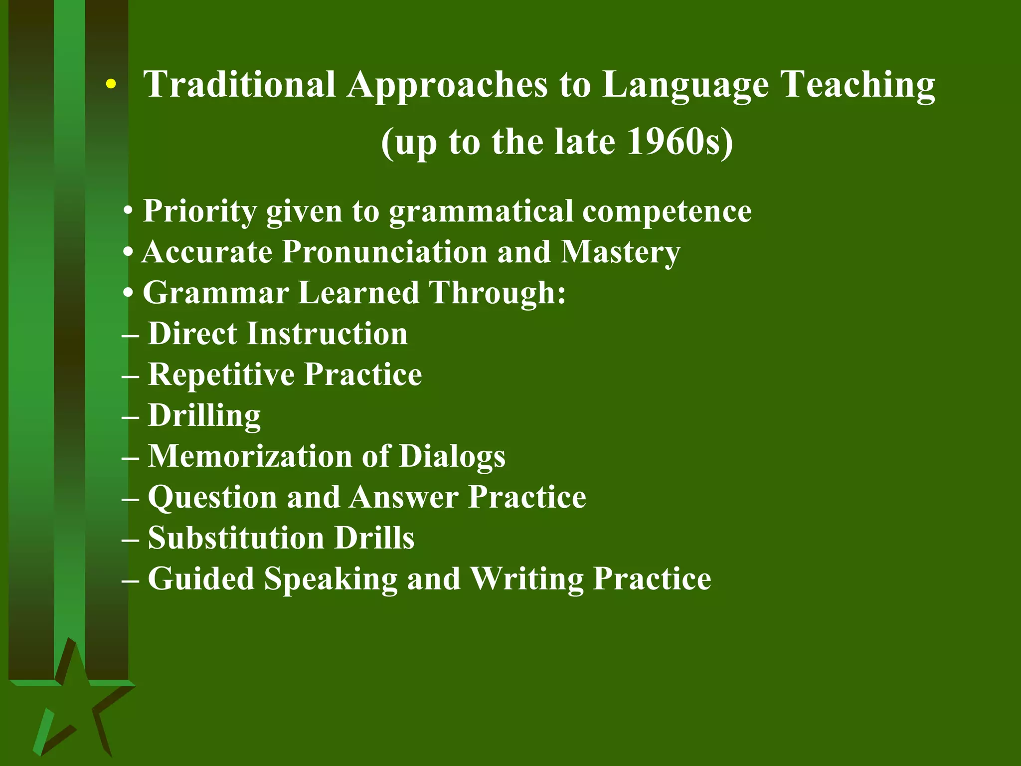 • Traditional Approaches to Language Teaching
(up to the late 1960s)
• Priority given to grammatical competence
• Accurate Pronunciation and Mastery
• Grammar Learned Through:
– Direct Instruction
– Repetitive Practice
– Drilling
– Memorization of Dialogs
– Question and Answer Practice
– Substitution Drills
– Guided Speaking and Writing Practice
 
