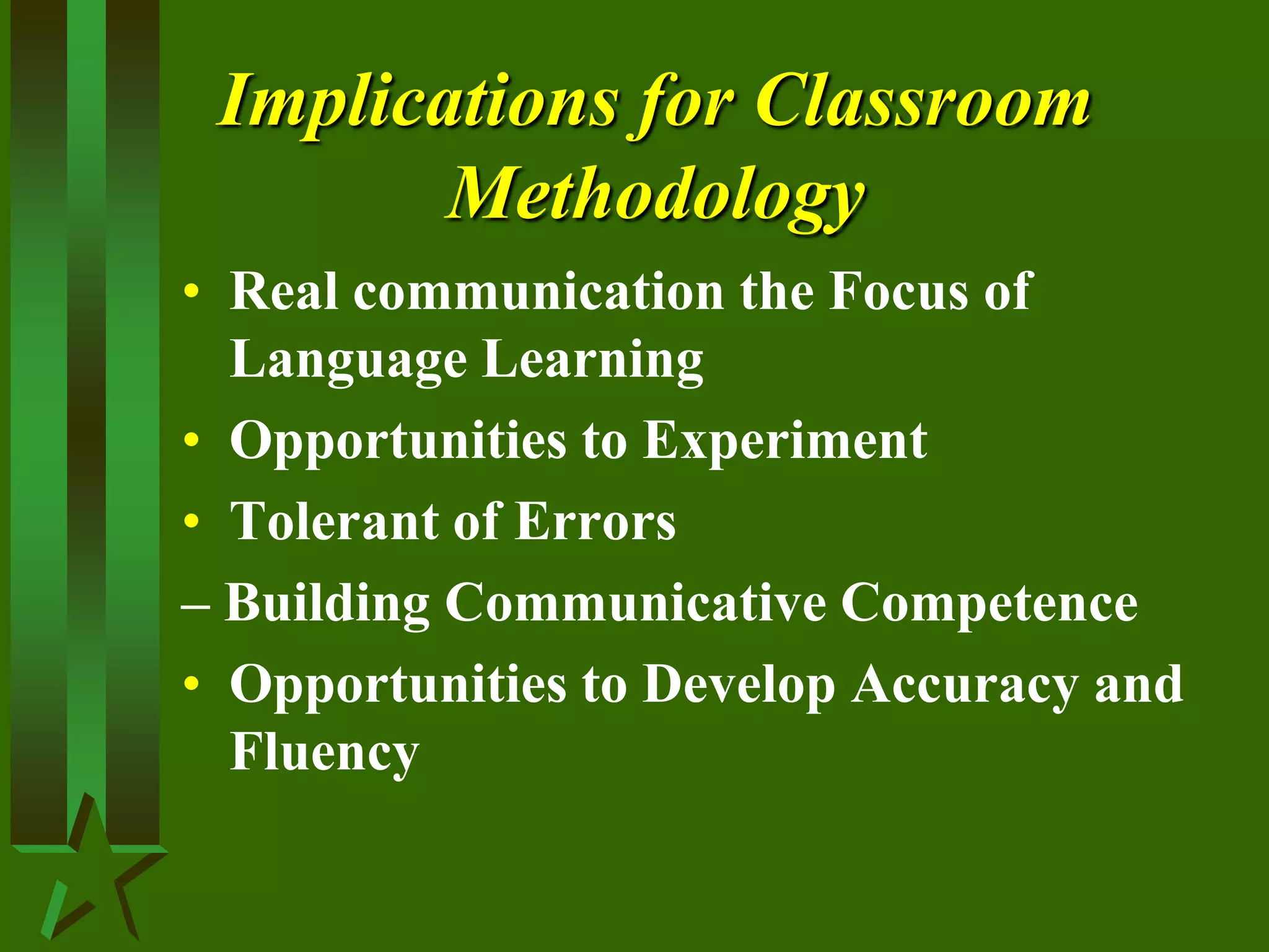 Implications for Classroom
Methodology
• Real communication the Focus of
Language Learning
• Opportunities to Experiment
• Tolerant of Errors
– Building Communicative Competence
• Opportunities to Develop Accuracy and
Fluency
 