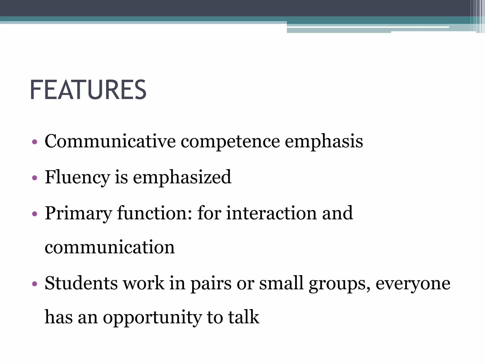 FEATURES 
• Communicative competence emphasis 
• Fluency is emphasized 
• Primary function: for interaction and 
communication 
• Students work in pairs or small groups, everyone 
has an opportunity to talk 
 