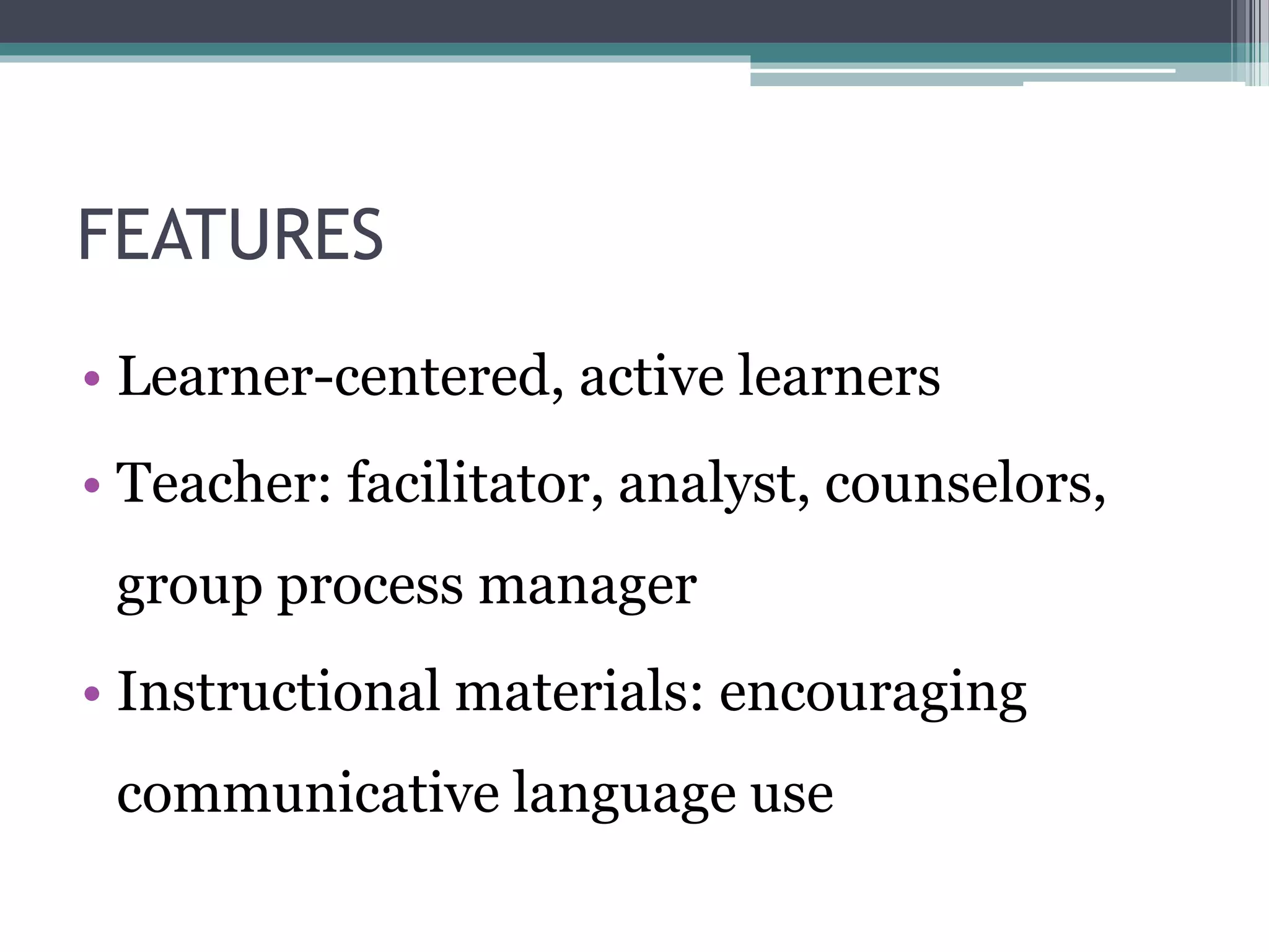 FEATURES 
• Learner-centered, active learners 
• Teacher: facilitator, analyst, counselors, 
group process manager 
• Instructional materials: encouraging 
communicative language use 
 