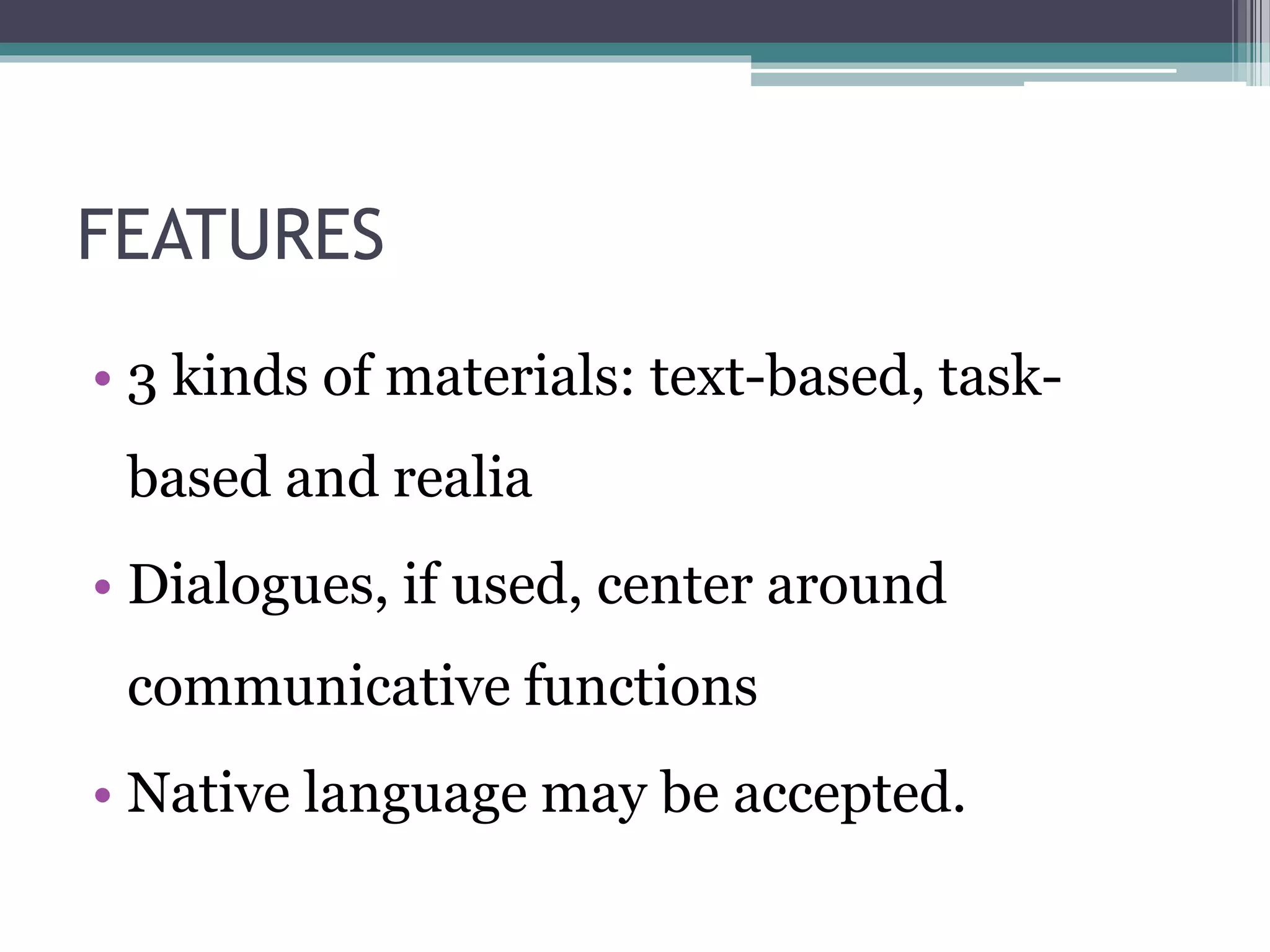 FEATURES 
• 3 kinds of materials: text-based, task-based 
and realia 
• Dialogues, if used, center around 
communicative functions 
• Native language may be accepted. 
 