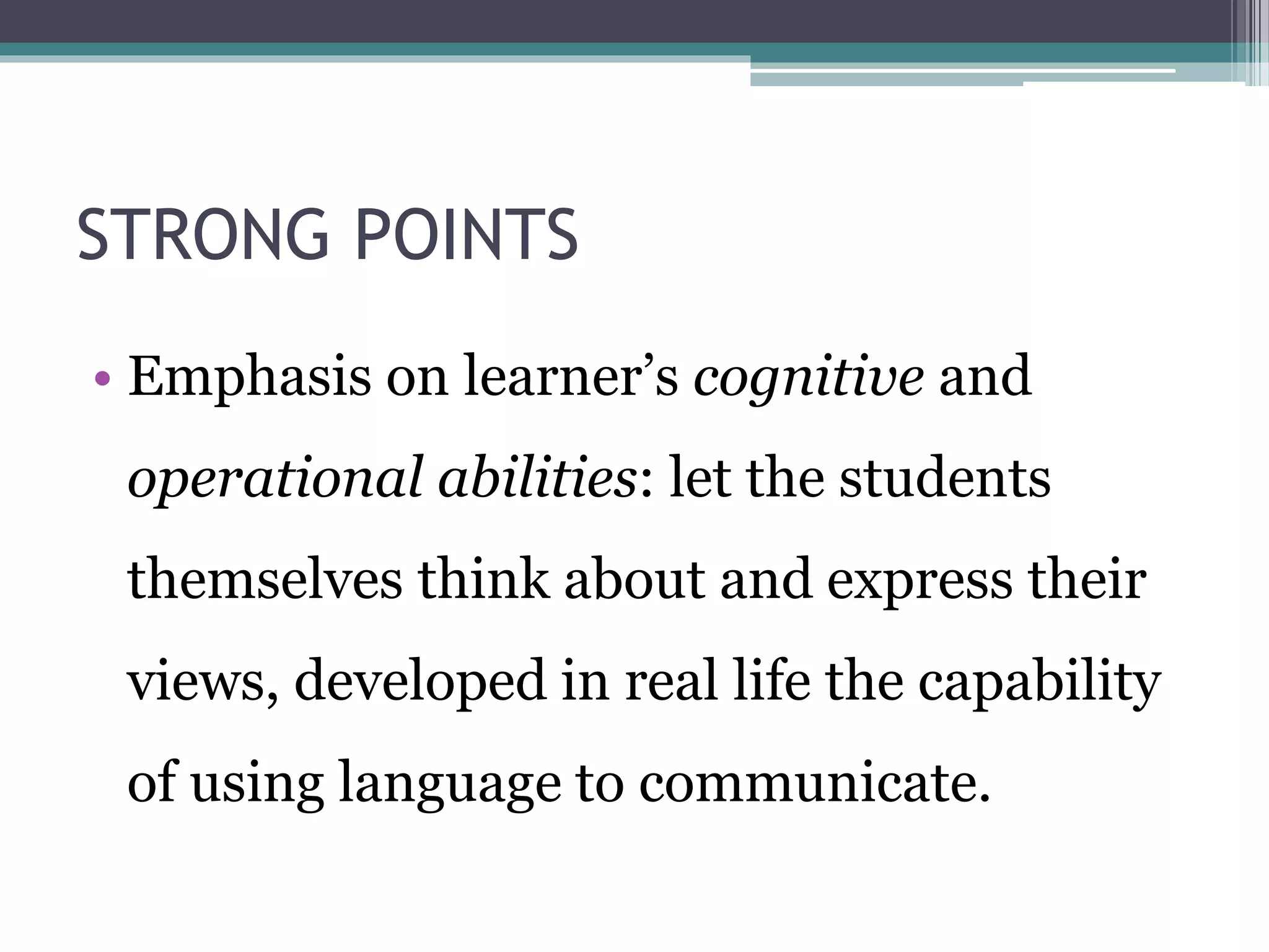 STRONG POINTS 
• Emphasis on learner’s cognitive and 
operational abilities: let the students 
themselves think about and express their 
views, developed in real life the capability 
of using language to communicate. 
 
