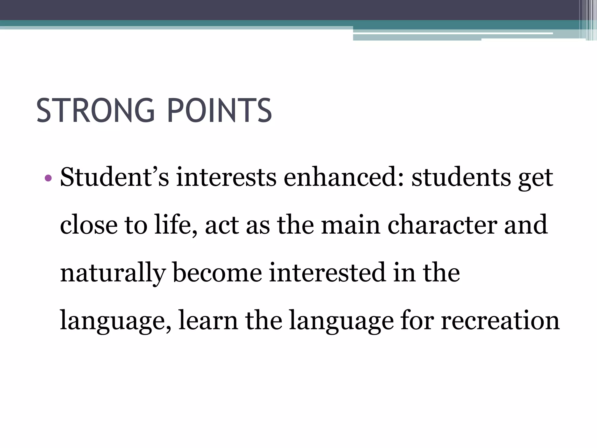 STRONG POINTS 
• Student’s interests enhanced: students get 
close to life, act as the main character and 
naturally become interested in the 
language, learn the language for recreation 
 