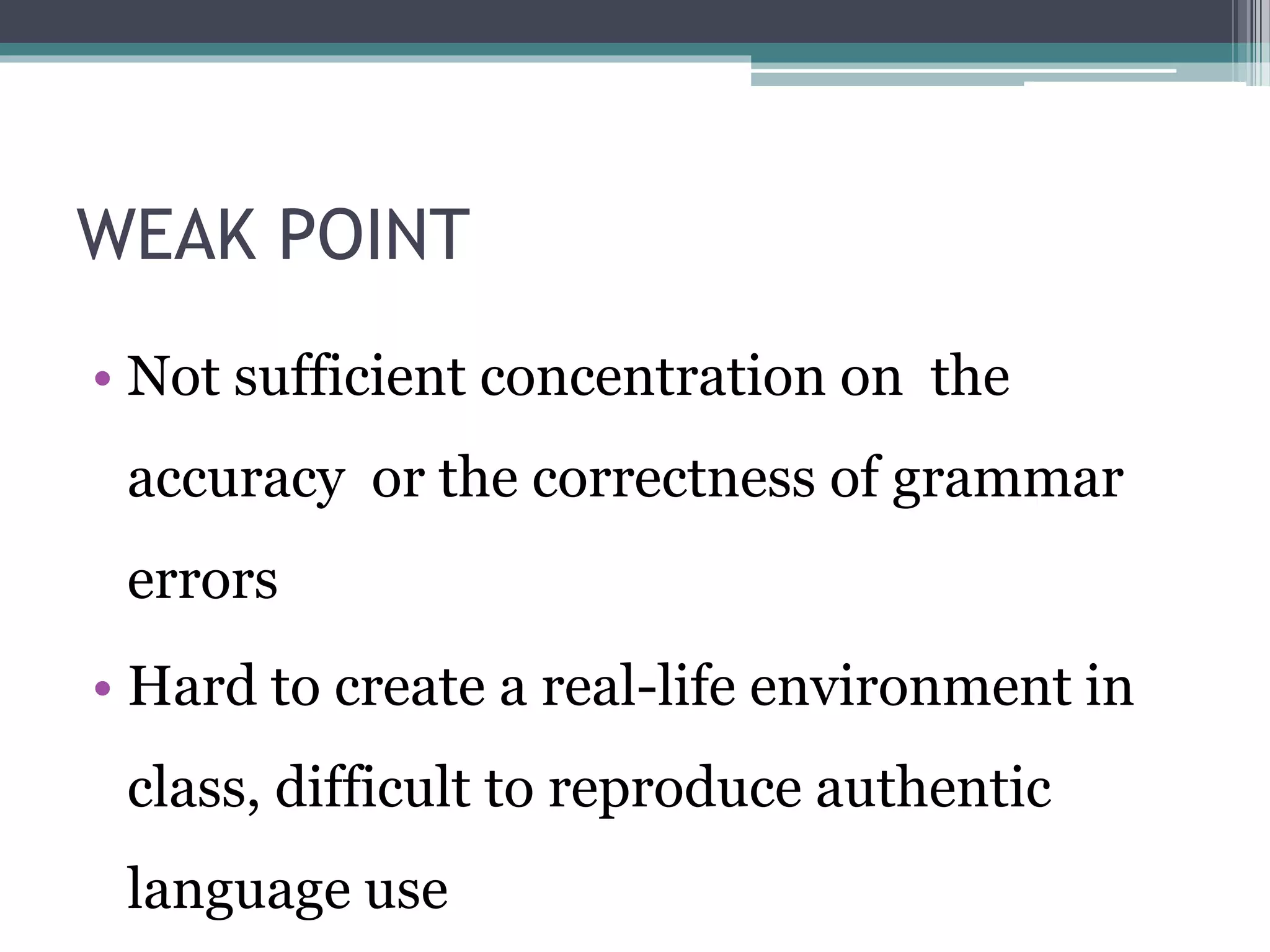 WEAK POINT 
• Not sufficient concentration on the 
accuracy or the correctness of grammar 
errors 
• Hard to create a real-life environment in 
class, difficult to reproduce authentic 
language use 
 