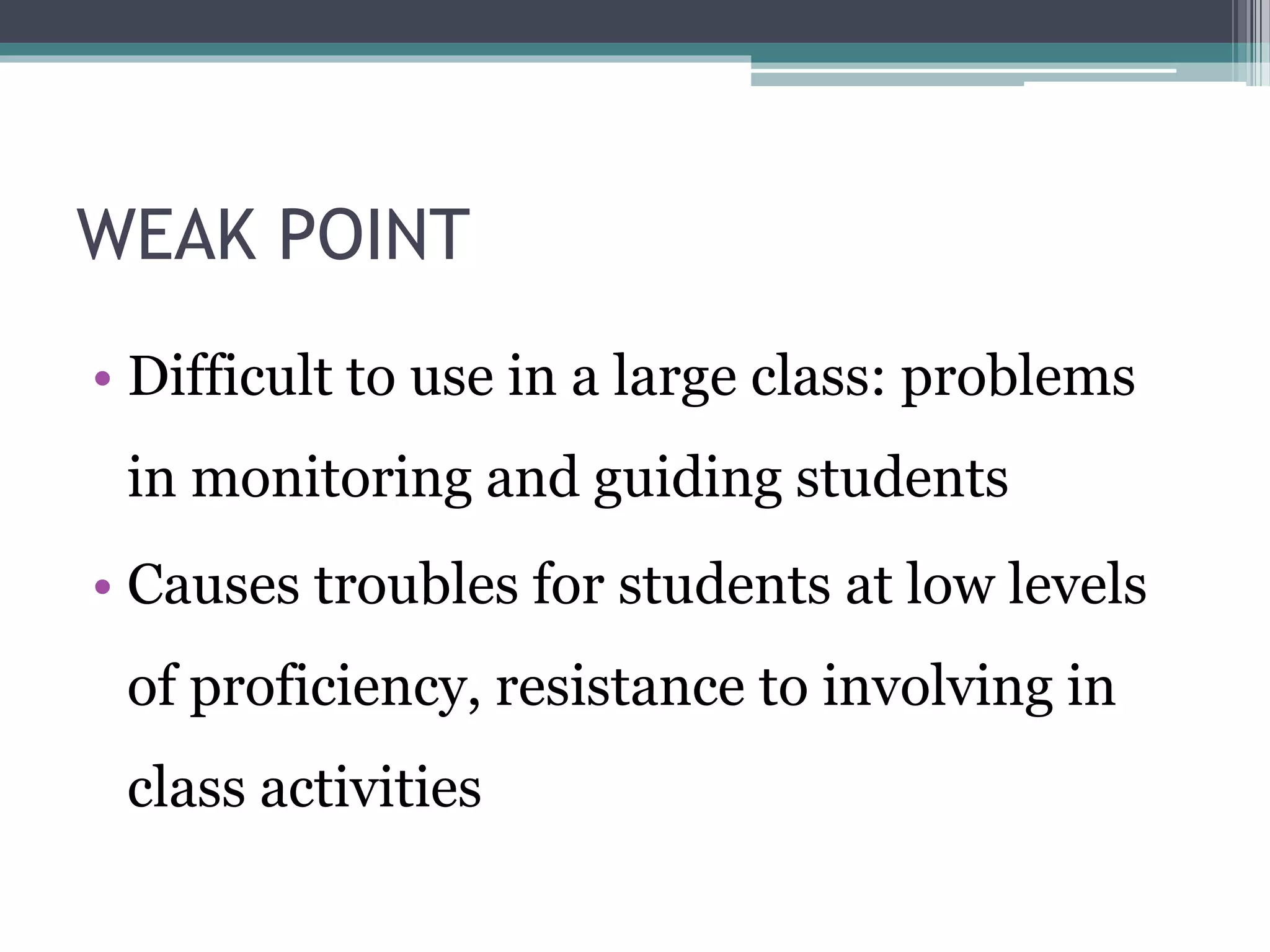 WEAK POINT 
• Difficult to use in a large class: problems 
in monitoring and guiding students 
• Causes troubles for students at low levels 
of proficiency, resistance to involving in 
class activities 
 