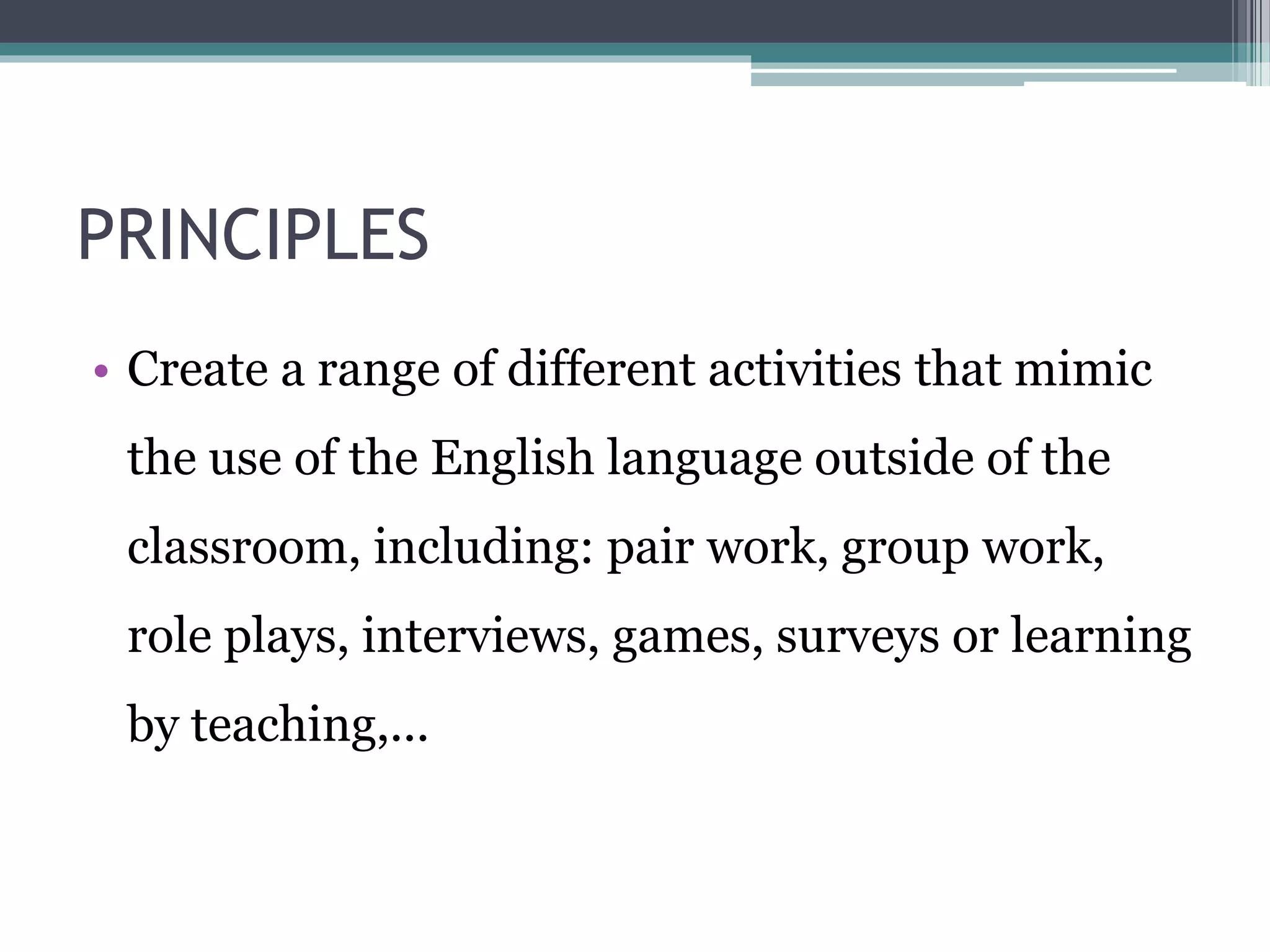 PRINCIPLES 
• Create a range of different activities that mimic 
the use of the English language outside of the 
classroom, including: pair work, group work, 
role plays, interviews, games, surveys or learning 
by teaching,... 
 