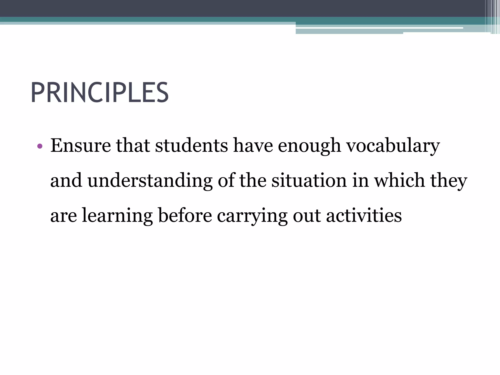 PRINCIPLES 
• Ensure that students have enough vocabulary 
and understanding of the situation in which they 
are learning before carrying out activities 
